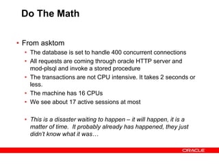 Do The Math
• From asktom
• The database is set to handle 400 concurrent connections
• All requests are coming through oracle HTTP server and
mod-plsql and invoke a stored procedure
• The transactions are not CPU intensive. It takes 2 seconds or
less.
• The machine has 16 CPUs
• We see about 17 active sessions at most
• This is a disaster waiting to happen – it will happen, it is a
matter of time. It probably already has happened, they just
didn’t know what it was…
 