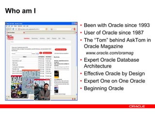 Who am I
• Been with Oracle since 1993
• User of Oracle since 1987
• The “Tom” behind AskTom in
Oracle Magazine
www.oracle.com/oramag
• Expert Oracle Database
Architecture
• Effective Oracle by Design
• Expert One on One Oracle
• Beginning Oracle
 