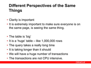 Different Perspectives of the Same
Things
• Clarity is important
• It is extremely important to make sure everyone is on
the same page, is seeing the same thing.
• The table is ‘big’
• It is a ‘huge’ table – like 1,000,000 rows
• The query takes a really long time
• It is taking longer than it should
• We will have a huge number of transactions
• The transactions are not CPU intensive.
 