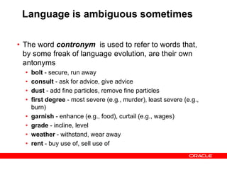 Language is ambiguous sometimes
• The word contronym is used to refer to words that,
by some freak of language evolution, are their own
antonyms
• bolt - secure, run away
• consult - ask for advice, give advice
• dust - add fine particles, remove fine particles
• first degree - most severe (e.g., murder), least severe (e.g.,
burn)
• garnish - enhance (e.g., food), curtail (e.g., wages)
• grade - incline, level
• weather - withstand, wear away
• rent - buy use of, sell use of
 