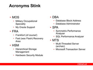 Acronyms Stink
• MOS
• Military Occupational
Speciality
• My Oracle Support
• FRA
• Frankfurt (of course!)
• Fast (was Flash) Recovery
Area
• HSM
• Hierarchical Storage
Management
• Hardware Security Module
• DBA
• Database Block Address
• Database Administrator
• SPA
• Symmetrix Performance
Analyzer
• SQL Performance Analyzer
• MTS
• Mutli-Threaded Server
(archaic)
• Microsoft Transaction Server
 