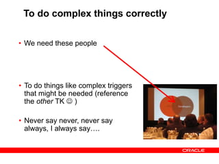 To do complex things correctly
• We need these people
• To do things like complex triggers
that might be needed (reference
the other TK  )
• Never say never, never say
always, I always say….
 