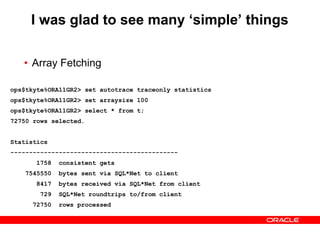 I was glad to see many ‘simple’ things
• Array Fetching
ops$tkyte%ORA11GR2> /*
ops$tkyte%ORA11GR2> drop table t;
ops$tkyte%ORA11GR2> create table t as select * from all_objects;
ops$tkyte%ORA11GR2> */
ops$tkyte%ORA11GR2> set autotrace traceonly statistics
ops$tkyte%ORA11GR2> set autotrace traceonly statistics
ops$tkyte%ORA11GR2> set arraysize 15
ops$tkyte%ORA11GR2> select * from t;
72750 rows selected.
Statistics
---------------------------------------------
5837 consistent gets
8081410 bytes sent via SQL*Net to client
53759 bytes received via SQL*Net from client
4851 SQL*Net roundtrips to/from client
72750 rows processed
ops$tkyte%ORA11GR2> set autotrace traceonly statistics
ops$tkyte%ORA11GR2> set arraysize 100
ops$tkyte%ORA11GR2> select * from t;
72750 rows selected.
Statistics
---------------------------------------------
1758 consistent gets
7545550 bytes sent via SQL*Net to client
8417 bytes received via SQL*Net from client
729 SQL*Net roundtrips to/from client
72750 rows processed
 