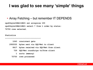 I was glad to see many ‘simple’ things
• Array Fetching – but remember IT DEPENDS
ops$tkyte%ORA11GR2> set arraysize 15
ops$tkyte%ORA11GR2> select * from t order by status;
72750 rows selected.
Statistics
---------------------------------
1043 consistent gets
3474024 bytes sent via SQL*Net to client
53759 bytes received via SQL*Net from client
4851 SQL*Net roundtrips to/from client
1 sorts (memory)
72750 rows processed
ops$tkyte%ORA11GR2> set arraysize 100
ops$tkyte%ORA11GR2> select * from t order by status;
72750 rows selected.
Statistics
---------------------------------
1043 consistent gets
2950530 bytes sent via SQL*Net to client
8417 bytes received via SQL*Net from client
729 SQL*Net roundtrips to/from client
1 sorts (memory)
72750 rows processed
 