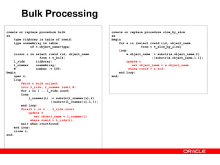 Bulk Processing
create or replace procedure bulk
as
type ridArray is table of rowid;
type onameArray is table
of t.object_name%type;
cursor c is select rowid rid, object_name
from t t_bulk;
l_rids ridArray;
l_onames onameArray;
N number := 100;
begin
open c;
loop
fetch c bulk collect
into l_rids, l_onames limit N;
for i in 1 .. l_rids.count
loop
l_onames(i) := substr(l_onames(i),2)
||substr(l_onames(i),1,1);
end loop;
forall i in 1 .. l_rids.count
update t
set object_name = l_onames(i)
where rowid = l_rids(i);
exit when c%notfound;
end loop;
close c;
end;
create or replace procedure slow_by_slow
as
begin
for x in (select rowid rid, object_name
from t t_slow_by_slow)
loop
x.object_name := substr(x.object_name,2)
||substr(x.object_name,1,1);
update t
set object_name = x.object_name
where rowid = x.rid;
end loop;
end;
 
