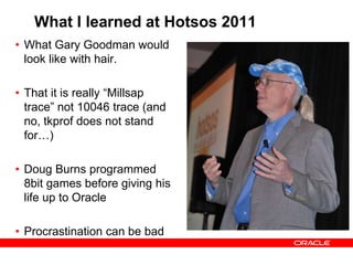 What I learned at Hotsos 2011
• What Gary Goodman would
look like with hair.
• That it is really “Millsap
trace” not 10046 trace (and
no, tkprof does not stand
for…)
• Doug Burns programmed
8bit games before giving his
life up to Oracle
• Procrastination can be bad
 