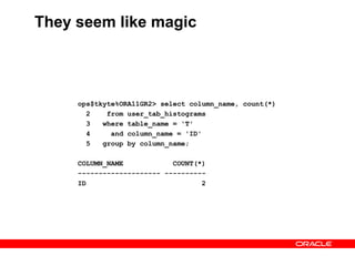 They seem like magic
ops$tkyte%ORA11GR2> select column_name, count(*)
2 from user_tab_histograms
3 where table_name = 'T'
4 and column_name = 'ID'
5 group by column_name;
COLUMN_NAME COUNT(*)
-------------------- ----------
ID 2
 