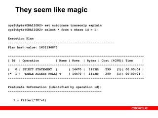 They seem like magic
ops$tkyte%ORA11GR2> set autotrace traceonly explain
ops$tkyte%ORA11GR2> select * from t where id = 1;
Execution Plan
----------------------------------------------------------
Plan hash value: 1601196873
--------------------------------------------------------------------------
| Id | Operation | Name | Rows | Bytes | Cost (%CPU)| Time |
--------------------------------------------------------------------------
| 0 | SELECT STATEMENT | | 14470 | 1413K| 299 (1)| 00:00:04 |
|* 1 | TABLE ACCESS FULL| T | 14470 | 1413K| 299 (1)| 00:00:04 |
--------------------------------------------------------------------------
Predicate Information (identified by operation id):
---------------------------------------------------
1 - filter("ID"=1)
 