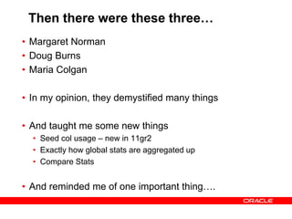 Then there were these three…
• Margaret Norman
• Doug Burns
• Maria Colgan
• In my opinion, they demystified many things
• And taught me some new things
• Seed col usage – new in 11gr2
• Exactly how global stats are aggregated up
• Compare Stats
• And reminded me of one important thing….
 
