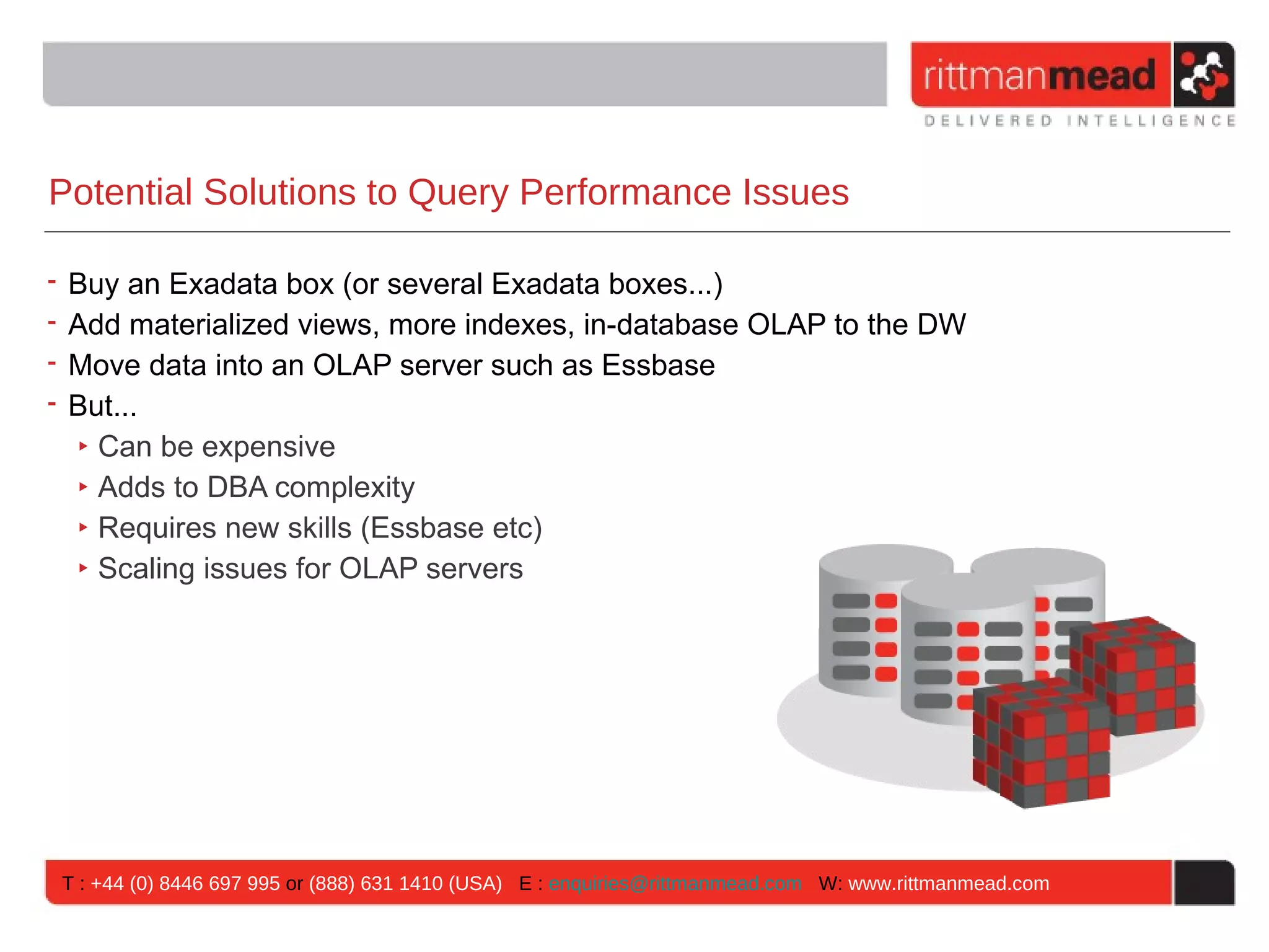 Potential Solutions to Query Performance Issues

• Buy an Exadata box (or several Exadata boxes...)
• Add materialized views, more indexes, in-database OLAP to the DW
• Move data into an OLAP server such as Essbase
• But...
  ‣ Can be expensive
  ‣ Adds to DBA complexity
  ‣ Requires new skills (Essbase etc)
  ‣ Scaling issues for OLAP servers




T : +44 (0) 8446 697 995 or (888) 631 1410 (USA) E : enquiries@rittmanmead.com W: www.rittmanmead.com
 