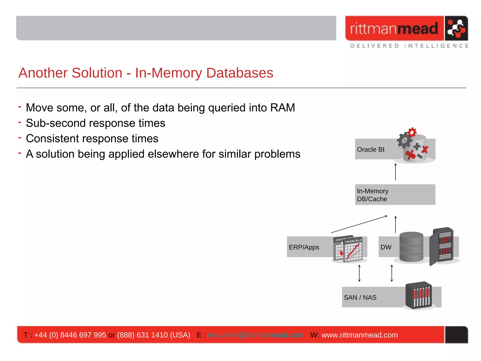 Another Solution - In-Memory Databases

• Move some, or all, of the data being queried into RAM
• Sub-second response times
• Consistent response times
• A solution being applied elsewhere for similar problems
                                                                                          Oracle BI




                                                                                          In-Memory
                                                                                          DB/Cache




                                                                        ERP/Apps                   DW




                                                                                       SAN / NAS




 T : +44 (0) 8446 697 995 or (888) 631 1410 (USA) E : enquiries@rittmanmead.com W: www.rittmanmead.com
 