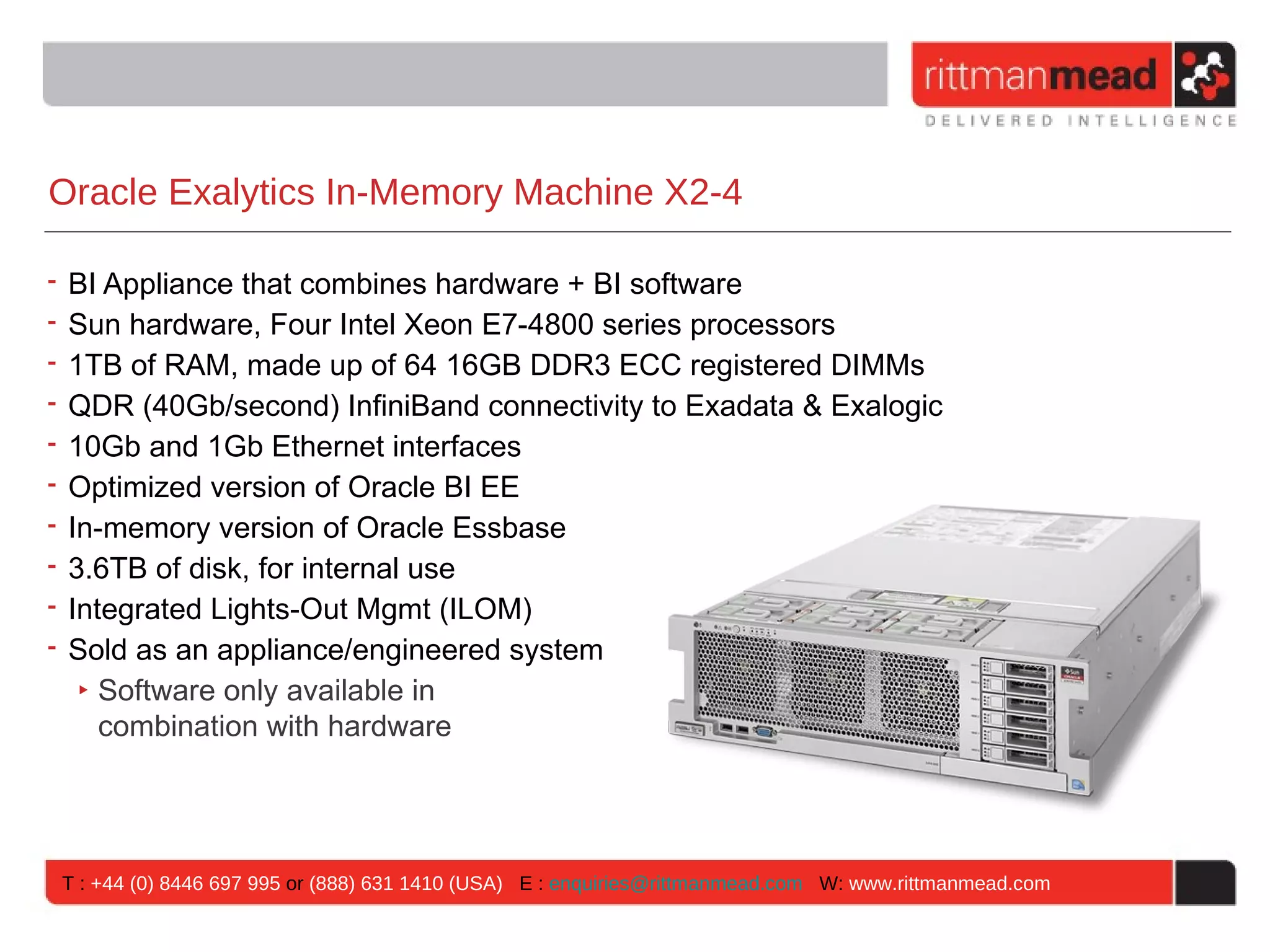 Oracle Exalytics In-Memory Machine X2-4

• BI Appliance that combines hardware + BI software
• Sun hardware, Four Intel Xeon E7-4800 series processors
• 1TB of RAM, made up of 64 16GB DDR3 ECC registered DIMMs
• QDR (40Gb/second) InfiniBand connectivity to Exadata & Exalogic
• 10Gb and 1Gb Ethernet interfaces
• Optimized version of Oracle BI EE
• In-memory version of Oracle Essbase
• 3.6TB of disk, for internal use
• Integrated Lights-Out Mgmt (ILOM)
• Sold as an appliance/engineered system
   ‣ Software only available in
     combination with hardware




T : +44 (0) 8446 697 995 or (888) 631 1410 (USA) E : enquiries@rittmanmead.com W: www.rittmanmead.com
 
