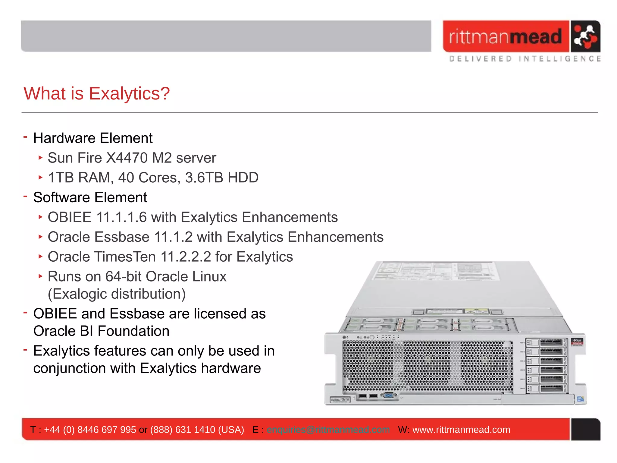 What is Exalytics?

• Hardware Element
   ‣ Sun Fire X4470 M2 server
   ‣ 1TB RAM, 40 Cores, 3.6TB HDD
• Software Element
   ‣ OBIEE 11.1.1.6 with Exalytics Enhancements
   ‣ Oracle Essbase 11.1.2 with Exalytics Enhancements
   ‣ Oracle TimesTen 11.2.2.2 for Exalytics
   ‣ Runs on 64-bit Oracle Linux
     (Exalogic distribution)
• OBIEE and Essbase are licensed as
  Oracle BI Foundation
• Exalytics features can only be used in
  conjunction with Exalytics hardware



T : +44 (0) 8446 697 995 or (888) 631 1410 (USA) E : enquiries@rittmanmead.com W: www.rittmanmead.com
 