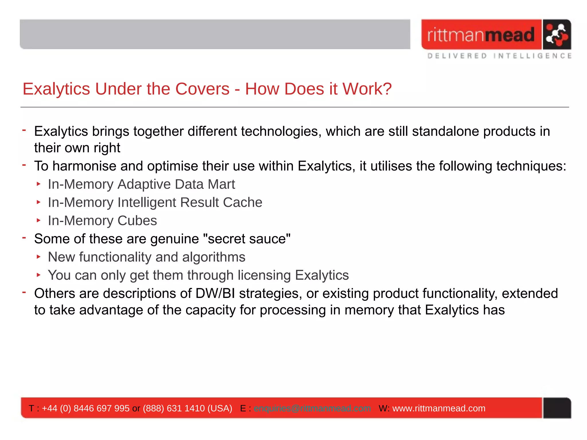 Exalytics Under the Covers - How Does it Work?

• Exalytics brings together different technologies, which are still standalone products in
  their own right
• To harmonise and optimise their use within Exalytics, it utilises the following techniques:
   ‣ In-Memory Adaptive Data Mart
   ‣ In-Memory Intelligent Result Cache
   ‣ In-Memory Cubes
• Some of these are genuine "secret sauce"
   ‣ New functionality and algorithms
   ‣ You can only get them through licensing Exalytics
• Others are descriptions of DW/BI strategies, or existing product functionality, extended
  to take advantage of the capacity for processing in memory that Exalytics has




 T : +44 (0) 8446 697 995 or (888) 631 1410 (USA) E : enquiries@rittmanmead.com W: www.rittmanmead.com
 