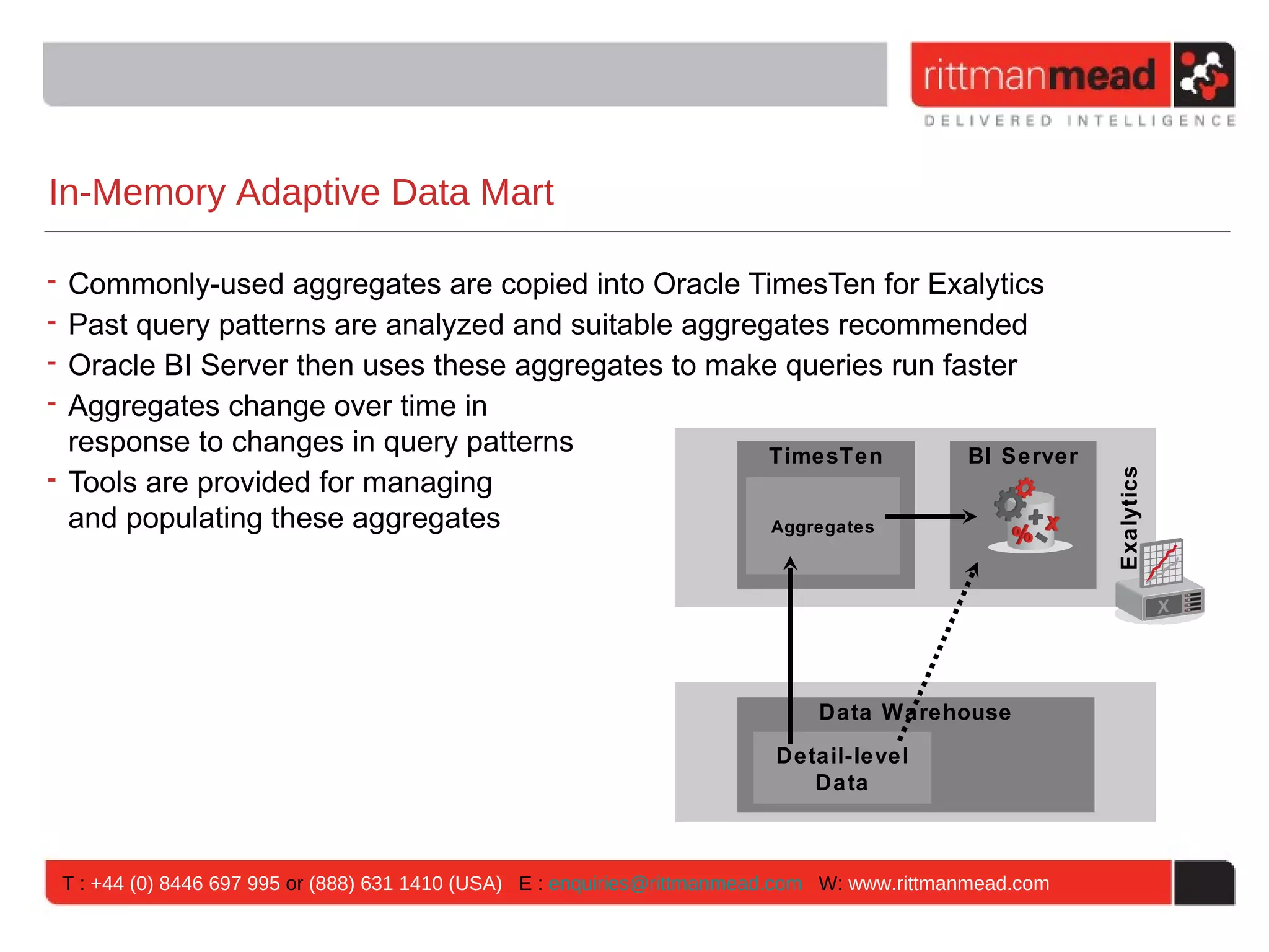 In-Memory Adaptive Data Mart

• Commonly-used aggregates are copied into Oracle TimesTen for Exalytics
• Past query patterns are analyzed and suitable aggregates recommended
• Oracle BI Server then uses these aggregates to make queries run faster
• Aggregates change over time in
  response to changes in query patterns               TimesTen      BI Server
• Tools are provided for managing




                                                                                                         Exalytics
  and populating these aggregates                     Aggregates




                                                                              Data Warehouse
                                                                          Detail-level
                                                                             Data



 T : +44 (0) 8446 697 995 or (888) 631 1410 (USA) E : enquiries@rittmanmead.com W: www.rittmanmead.com
 
