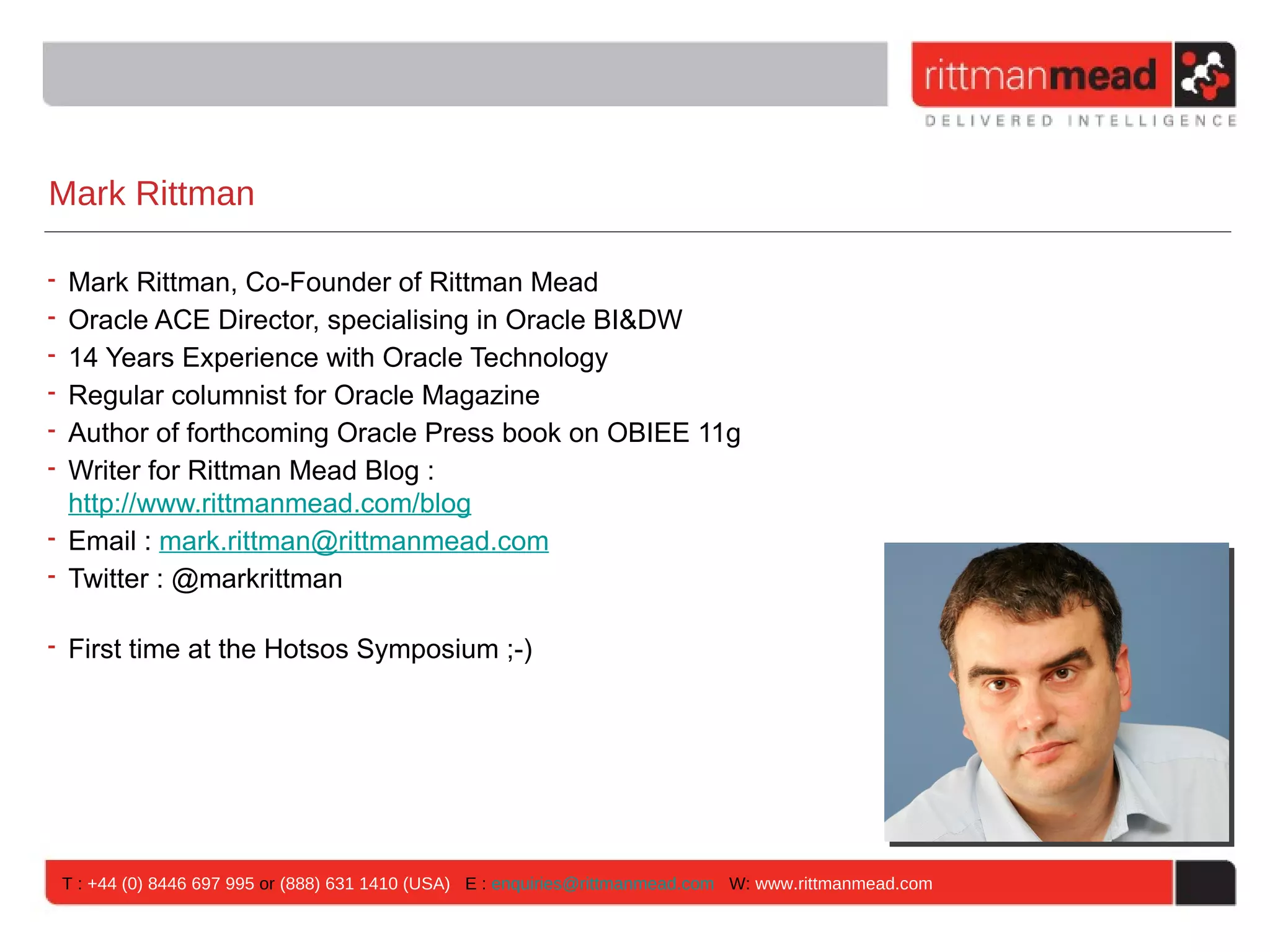 Mark Rittman

• Mark Rittman, Co-Founder of Rittman Mead
• Oracle ACE Director, specialising in Oracle BI&DW
• 14 Years Experience with Oracle Technology
• Regular columnist for Oracle Magazine
• Author of forthcoming Oracle Press book on OBIEE 11g
• Writer for Rittman Mead Blog :
  http://www.rittmanmead.com/blog
• Email : mark.rittman@rittmanmead.com
• Twitter : @markrittman

• First time at the Hotsos Symposium ;-)




    T : +44 (0) 8446 697 995 or (888) 631 1410 (USA) E : enquiries@rittmanmead.com W: www.rittmanmead.com
 
