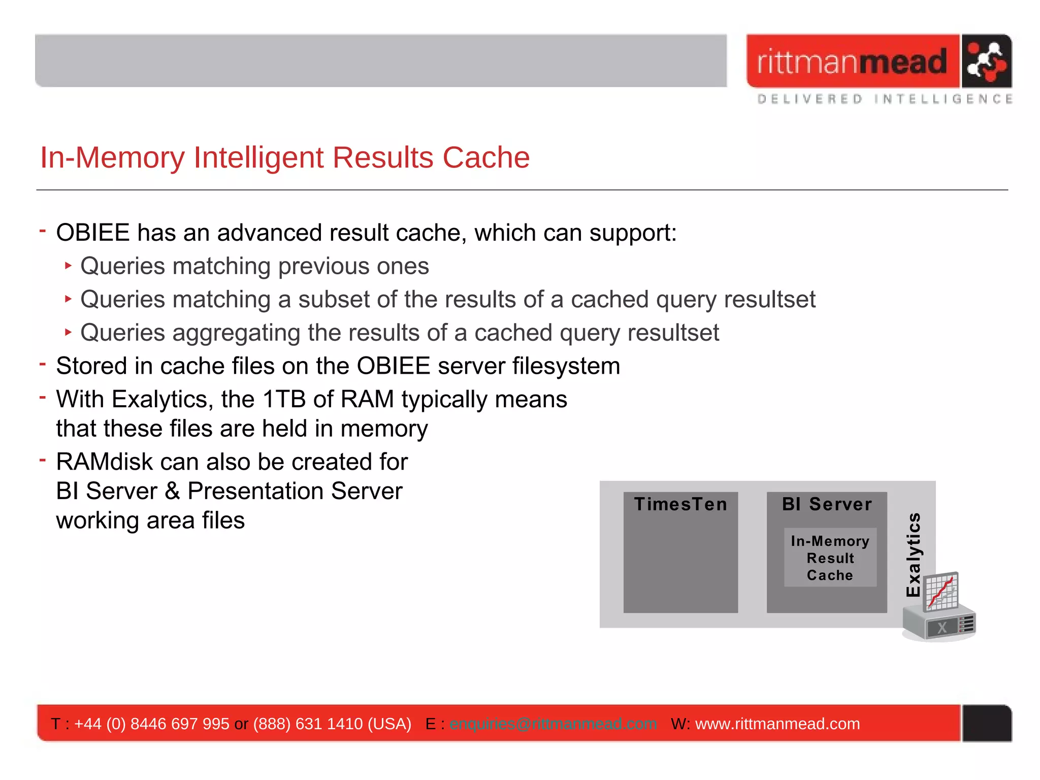 In-Memory Intelligent Results Cache

• OBIEE has an advanced result cache, which can support:
   ‣ Queries matching previous ones
   ‣ Queries matching a subset of the results of a cached query resultset
   ‣ Queries aggregating the results of a cached query resultset
• Stored in cache files on the OBIEE server filesystem
• With Exalytics, the 1TB of RAM typically means
  that these files are held in memory
• RAMdisk can also be created for
  BI Server & Presentation Server                       TimesTen      BI Server
  working area files




                                                                                                         Exalytics
                                                                                             In-Memory
                                                                                               Result
                                                                                               Cache




 T : +44 (0) 8446 697 995 or (888) 631 1410 (USA) E : enquiries@rittmanmead.com W: www.rittmanmead.com
 