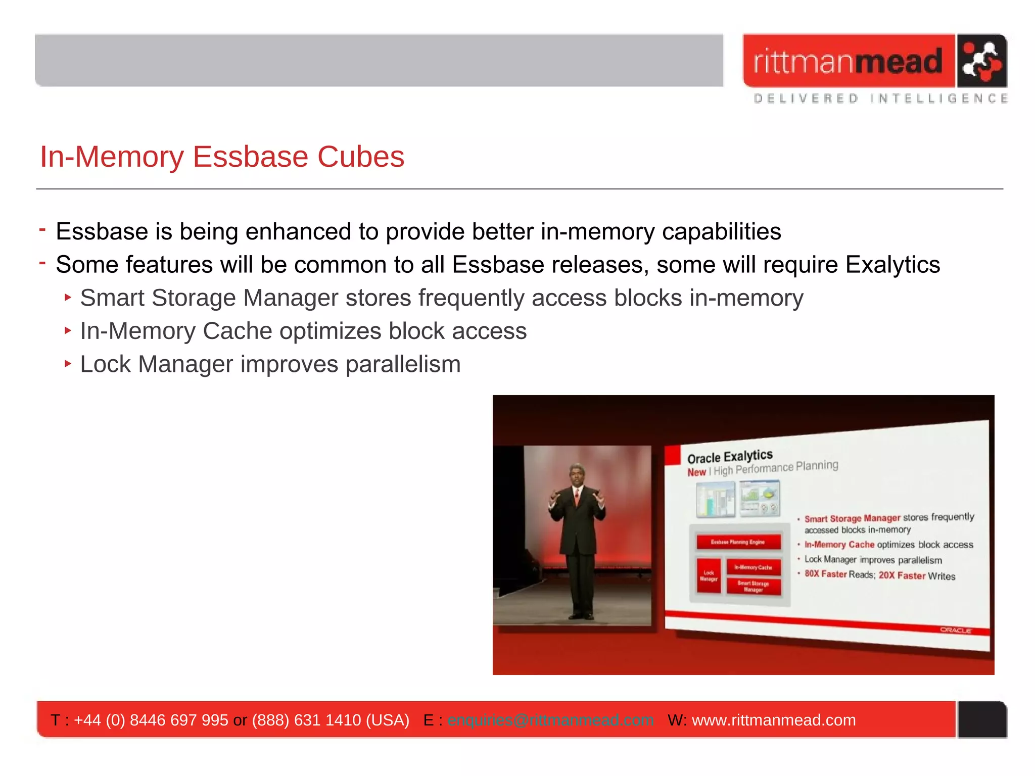 In-Memory Essbase Cubes

• Essbase is being enhanced to provide better in-memory capabilities
• Some features will be common to all Essbase releases, some will require Exalytics
  ‣ Smart Storage Manager stores frequently access blocks in-memory
  ‣ In-Memory Cache optimizes block access
  ‣ Lock Manager improves parallelism




 T : +44 (0) 8446 697 995 or (888) 631 1410 (USA) E : enquiries@rittmanmead.com W: www.rittmanmead.com
 