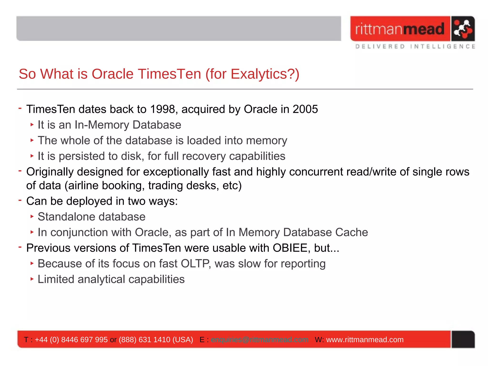 So What is Oracle TimesTen (for Exalytics?)

• TimesTen dates back to 1998, acquired by Oracle in 2005
   ‣ It is an In-Memory Database
   ‣ The whole of the database is loaded into memory
   ‣ It is persisted to disk, for full recovery capabilities
• Originally designed for exceptionally fast and highly concurrent read/write of single rows
  of data (airline booking, trading desks, etc)
• Can be deployed in two ways:
   ‣ Standalone database
   ‣ In conjunction with Oracle, as part of In Memory Database Cache
• Previous versions of TimesTen were usable with OBIEE, but...
   ‣ Because of its focus on fast OLTP, was slow for reporting
   ‣ Limited analytical capabilities




 T : +44 (0) 8446 697 995 or (888) 631 1410 (USA) E : enquiries@rittmanmead.com W: www.rittmanmead.com
 