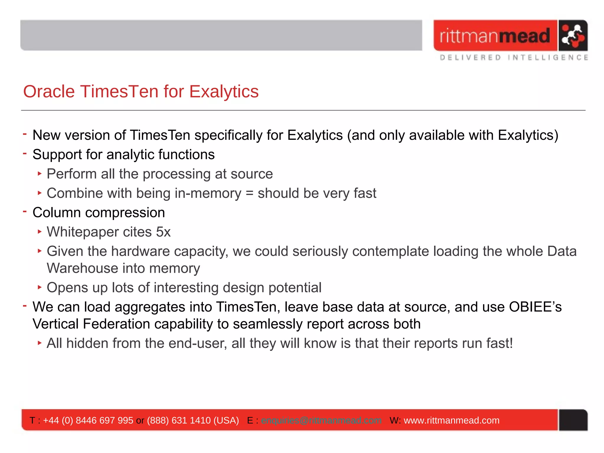Oracle TimesTen for Exalytics

• New version of TimesTen specifically for Exalytics (and only available with Exalytics)
• Support for analytic functions
   ‣ Perform all the processing at source
   ‣ Combine with being in-memory = should be very fast
• Column compression
   ‣ Whitepaper cites 5x
   ‣ Given the hardware capacity, we could seriously contemplate loading the whole Data
     Warehouse into memory
   ‣ Opens up lots of interesting design potential
• We can load aggregates into TimesTen, leave base data at source, and use OBIEE’s
  Vertical Federation capability to seamlessly report across both
   ‣ All hidden from the end-user, all they will know is that their reports run fast!




 T : +44 (0) 8446 697 995 or (888) 631 1410 (USA) E : enquiries@rittmanmead.com W: www.rittmanmead.com
 