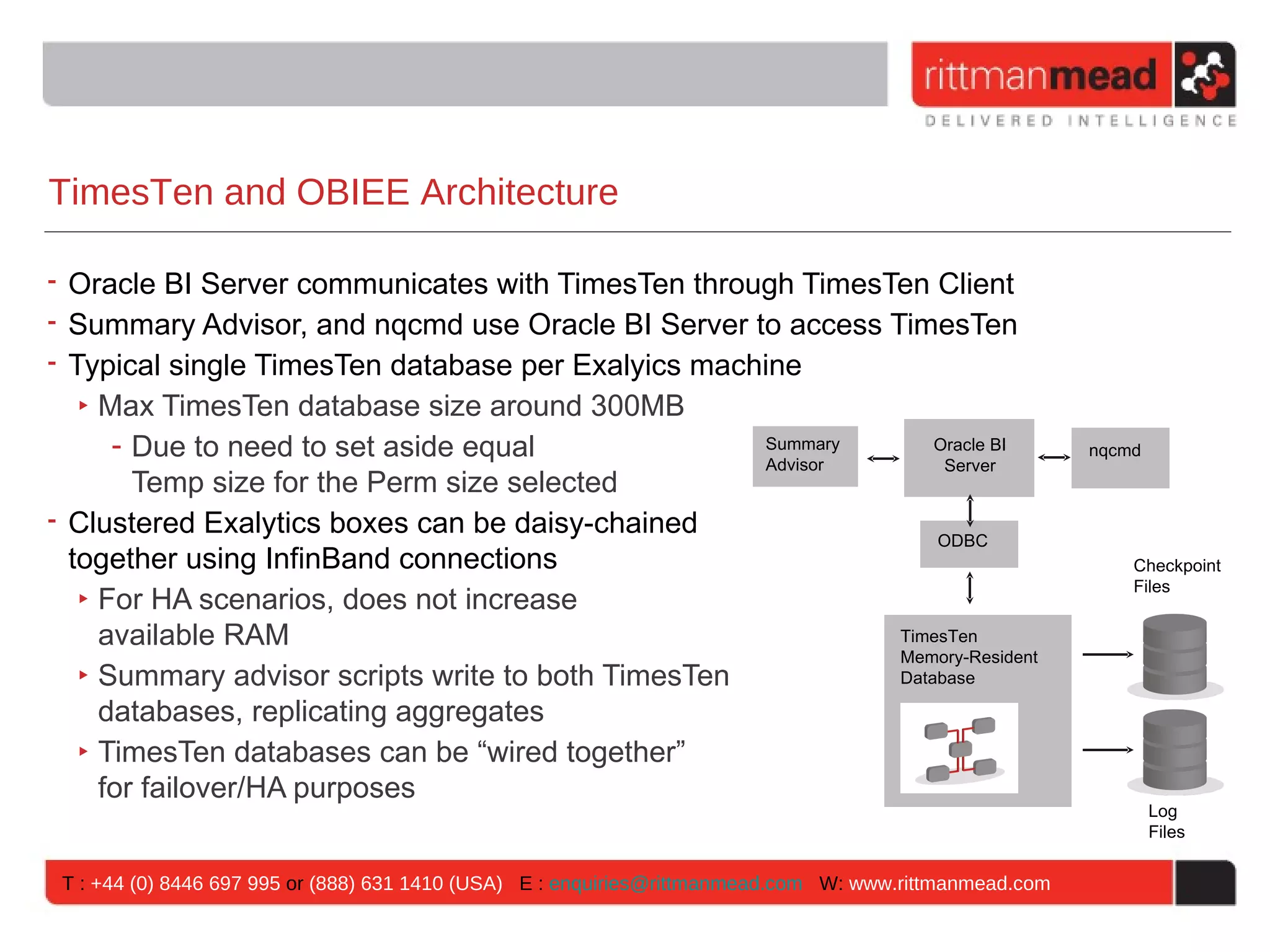 TimesTen and OBIEE Architecture

• Oracle BI Server communicates with TimesTen through TimesTen Client
• Summary Advisor, and nqcmd use Oracle BI Server to access TimesTen
• Typical single TimesTen database per Exalyics machine
   ‣ Max TimesTen database size around 300MB
      - Due to need to set aside equal              Summary      Oracle BI                               nqcmd
                                                    Advisor       Server
        Temp size for the Perm size selected
• Clustered Exalytics boxes can be daisy-chained                 ODBC
  together using InfinBand connections                                                                       Checkpoint
                                                                                                             Files
   ‣ For HA scenarios, does not increase
     available RAM                                           TimesTen
                                                             Memory-Resident
   ‣ Summary advisor scripts write to both TimesTen          Database

     databases, replicating aggregates
   ‣ TimesTen databases can be “wired together”
     for failover/HA purposes
                                                                                                                 Log
                                                                                                                 Files


 T : +44 (0) 8446 697 995 or (888) 631 1410 (USA) E : enquiries@rittmanmead.com W: www.rittmanmead.com
 