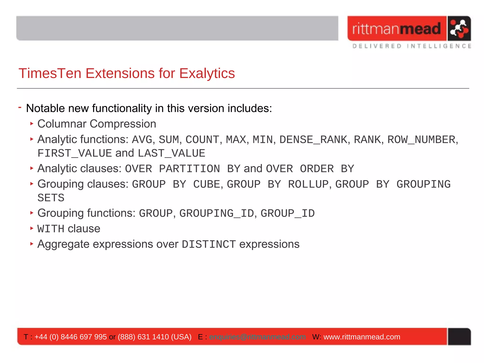 TimesTen Extensions for Exalytics

• Notable new functionality in this version includes:
  ‣ Columnar Compression
  ‣ Analytic functions: AVG, SUM, COUNT, MAX, MIN, DENSE_RANK, RANK, ROW_NUMBER,
    FIRST_VALUE and LAST_VALUE
  ‣ Analytic clauses: OVER PARTITION BY and OVER ORDER BY
  ‣ Grouping clauses: GROUP BY CUBE, GROUP BY ROLLUP, GROUP BY GROUPING
    SETS
  ‣ Grouping functions: GROUP, GROUPING_ID, GROUP_ID
  ‣ WITH clause
  ‣ Aggregate expressions over DISTINCT expressions




T : +44 (0) 8446 697 995 or (888) 631 1410 (USA) E : enquiries@rittmanmead.com W: www.rittmanmead.com
 