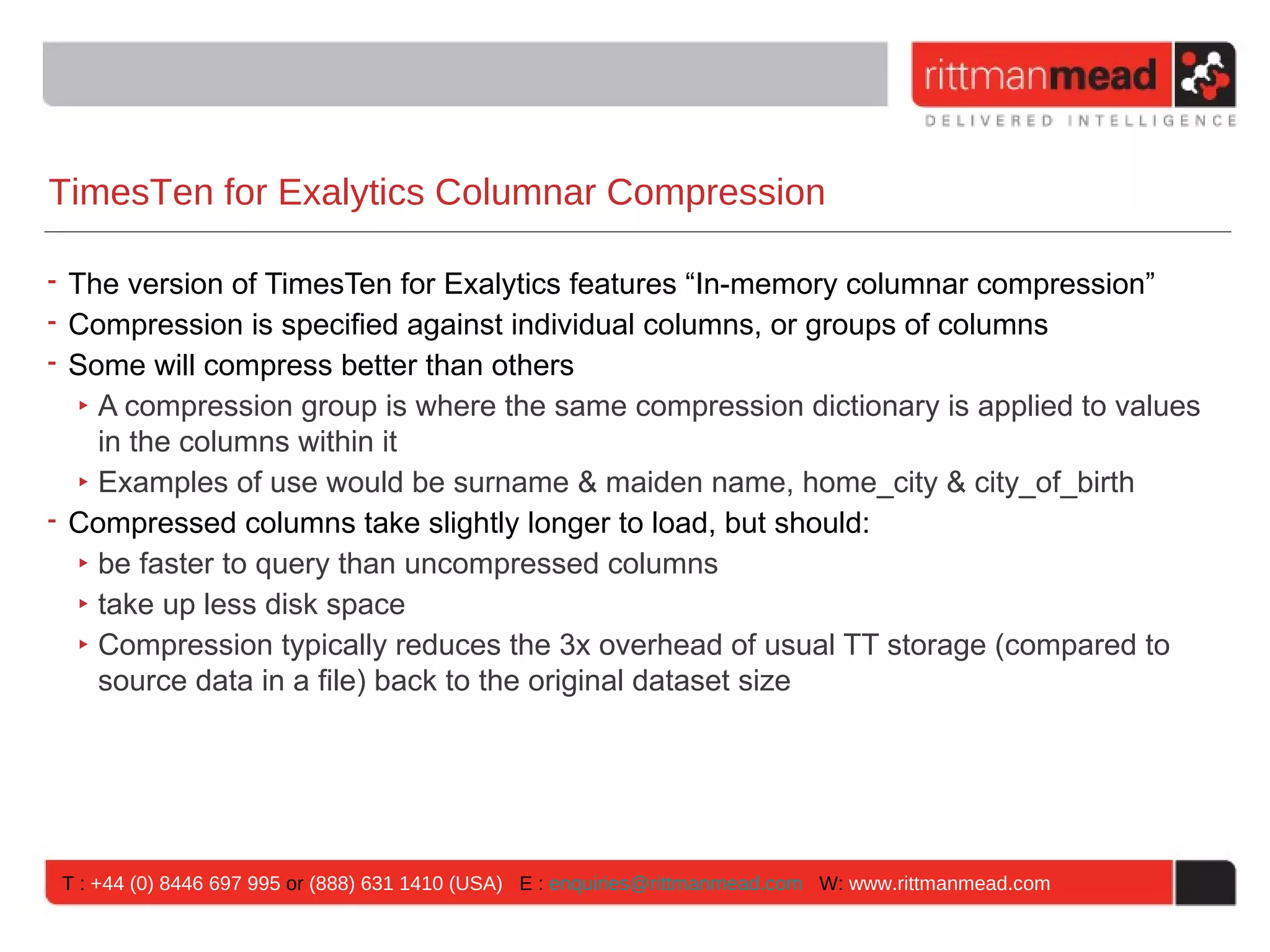 TimesTen for Exalytics Columnar Compression

• The version of TimesTen for Exalytics features “In-memory columnar compression”
• Compression is specified against individual columns, or groups of columns
• Some will compress better than others
   ‣ A compression group is where the same compression dictionary is applied to values
     in the columns within it
   ‣ Examples of use would be surname & maiden name, home_city & city_of_birth
• Compressed columns take slightly longer to load, but should:
   ‣ be faster to query than uncompressed columns
   ‣ take up less disk space
   ‣ Compression typically reduces the 3x overhead of usual TT storage (compared to
     source data in a file) back to the original dataset size




 T : +44 (0) 8446 697 995 or (888) 631 1410 (USA) E : enquiries@rittmanmead.com W: www.rittmanmead.com
 
