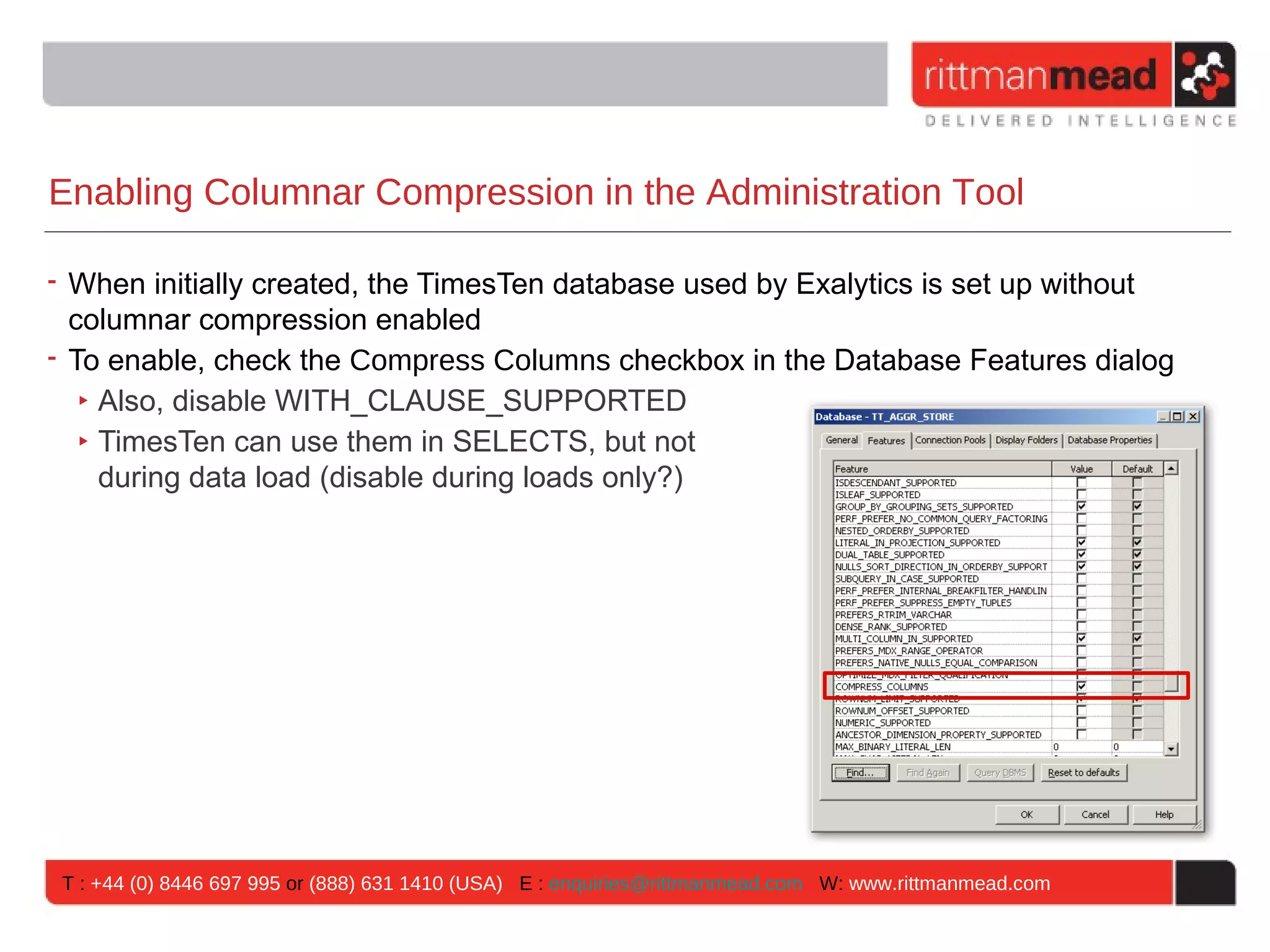 Enabling Columnar Compression in the Administration Tool

• When initially created, the TimesTen database used by Exalytics is set up without
  columnar compression enabled
• To enable, check the Compress Columns checkbox in the Database Features dialog
   ‣ Also, disable WITH_CLAUSE_SUPPORTED
   ‣ TimesTen can use them in SELECTS, but not
     during data load (disable during loads only?)




 T : +44 (0) 8446 697 995 or (888) 631 1410 (USA) E : enquiries@rittmanmead.com W: www.rittmanmead.com
 