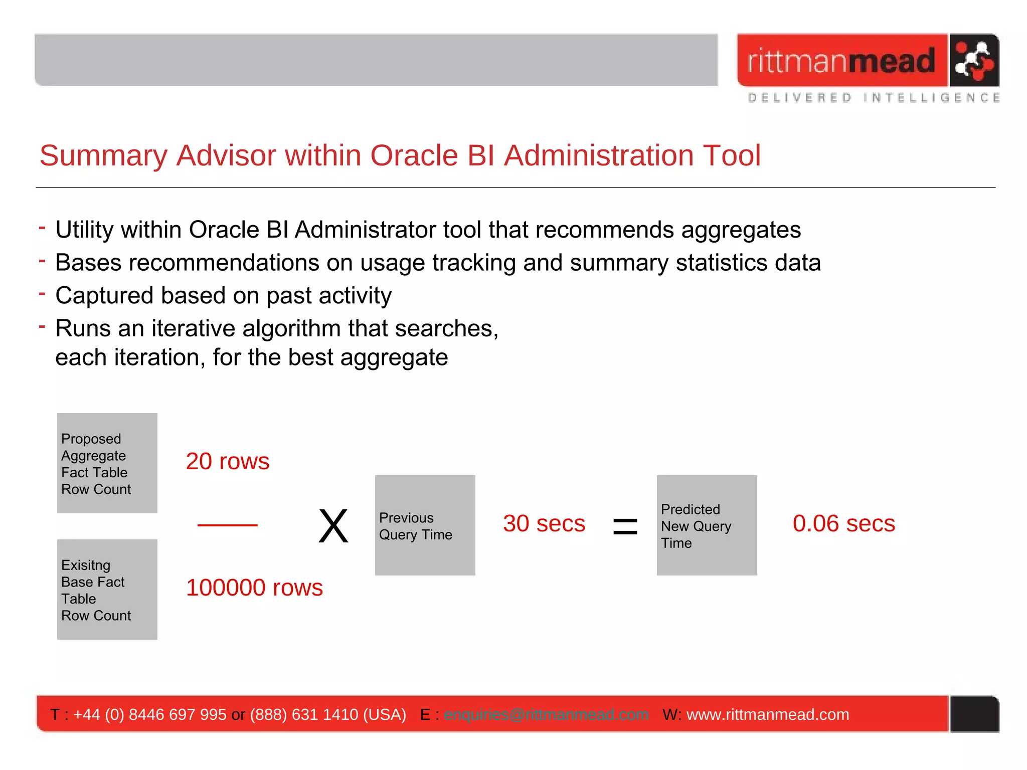 Summary Advisor within Oracle BI Administration Tool

• Utility within Oracle BI Administrator tool that recommends aggregates
• Bases recommendations on usage tracking and summary statistics data
• Captured based on past activity
• Runs an iterative algorithm that searches,
  each iteration, for the best aggregate


  Proposed
  Aggregate
  Fact Table
                  20 rows
  Row Count


                                  X                                    =
                                                                              Predicted
                                          Previous
                                          Query Time
                                                          30 secs             New Query       0.06 secs
                                                                              Time
  Exisitng
  Base Fact
  Table
                  100000 rows
  Row Count




 T : +44 (0) 8446 697 995 or (888) 631 1410 (USA) E : enquiries@rittmanmead.com W: www.rittmanmead.com
 