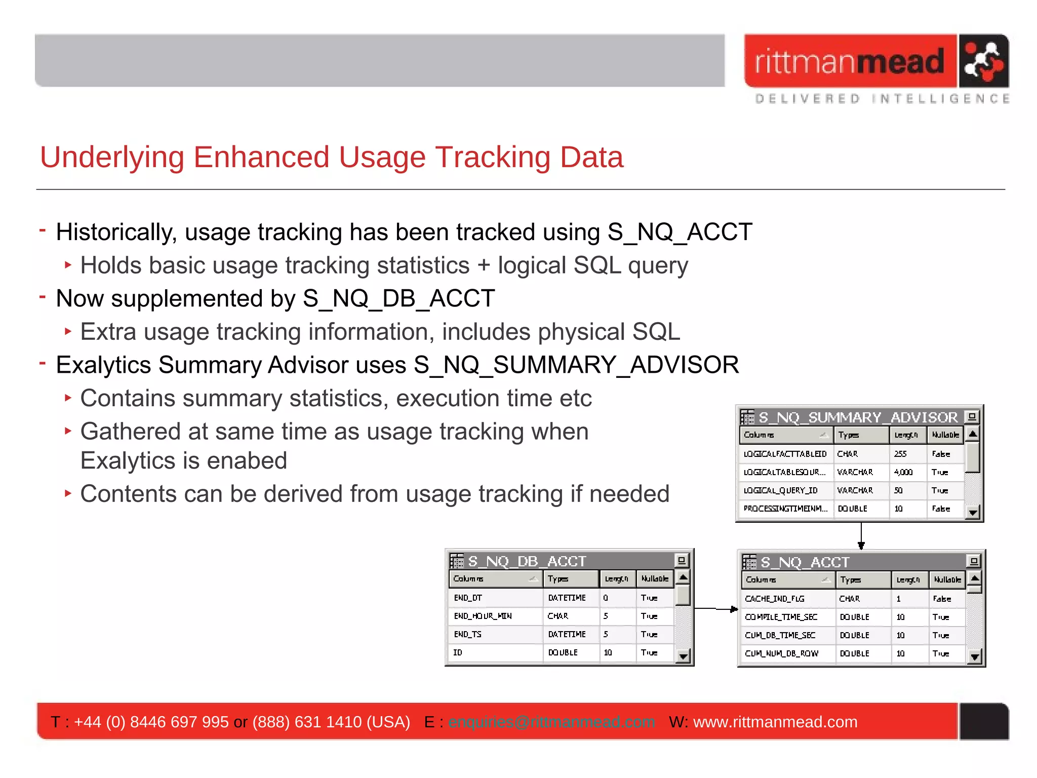 Underlying Enhanced Usage Tracking Data

• Historically, usage tracking has been tracked using S_NQ_ACCT
  ‣ Holds basic usage tracking statistics + logical SQL query
• Now supplemented by S_NQ_DB_ACCT
  ‣ Extra usage tracking information, includes physical SQL
• Exalytics Summary Advisor uses S_NQ_SUMMARY_ADVISOR
  ‣ Contains summary statistics, execution time etc
  ‣ Gathered at same time as usage tracking when
    Exalytics is enabed
  ‣ Contents can be derived from usage tracking if needed




T : +44 (0) 8446 697 995 or (888) 631 1410 (USA) E : enquiries@rittmanmead.com W: www.rittmanmead.com
 