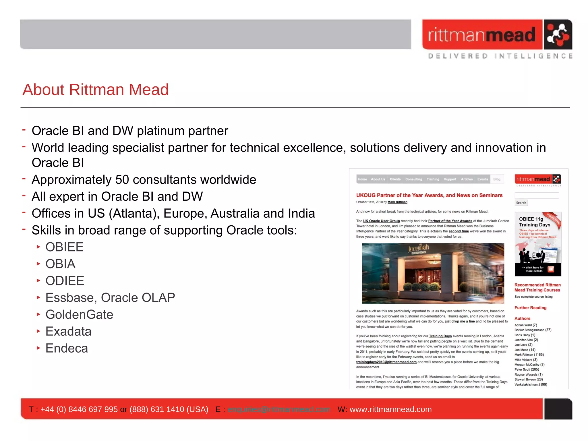 About Rittman Mead

• Oracle BI and DW platinum partner
• World leading specialist partner for technical excellence, solutions delivery and innovation in
  Oracle BI
• Approximately 50 consultants worldwide
• All expert in Oracle BI and DW
• Offices in US (Atlanta), Europe, Australia and India
• Skills in broad range of supporting Oracle tools:
   ‣ OBIEE
   ‣ OBIA
   ‣ ODIEE
   ‣ Essbase, Oracle OLAP
   ‣ GoldenGate
   ‣ Exadata
   ‣ Endeca



 T : +44 (0) 8446 697 995 or (888) 631 1410 (USA) E : enquiries@rittmanmead.com W: www.rittmanmead.com
 