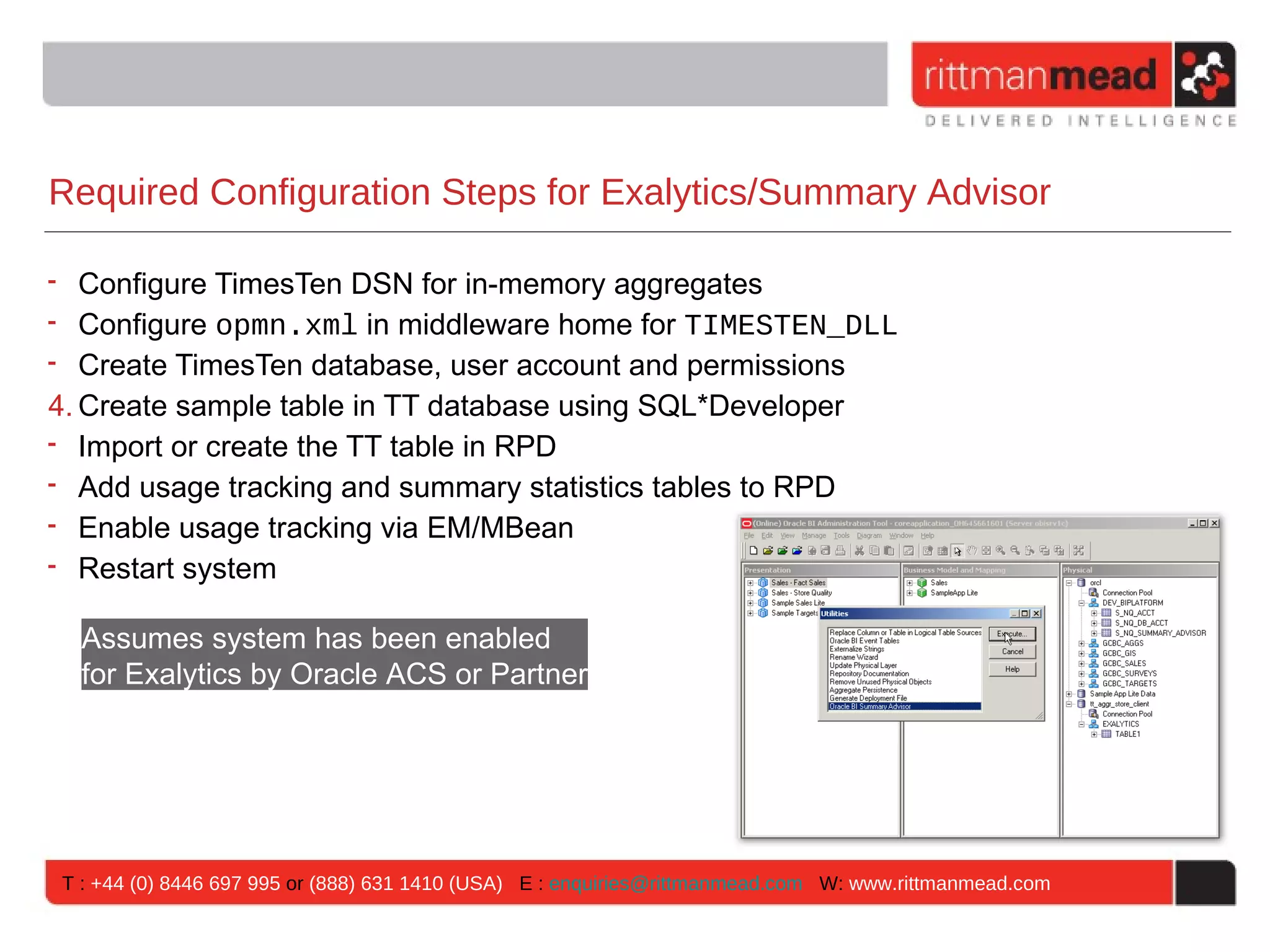 Required Configuration Steps for Exalytics/Summary Advisor

• Configure TimesTen DSN for in-memory aggregates
• Configure opmn.xml in middleware home for TIMESTEN_DLL
• Create TimesTen database, user account and permissions
4. Create sample table in TT database using SQL*Developer
• Import or create the TT table in RPD
• Add usage tracking and summary statistics tables to RPD
• Enable usage tracking via EM/MBean
• Restart system

  Assumes system has been enabled
  for Exalytics by Oracle ACS or Partner




T : +44 (0) 8446 697 995 or (888) 631 1410 (USA) E : enquiries@rittmanmead.com W: www.rittmanmead.com
 