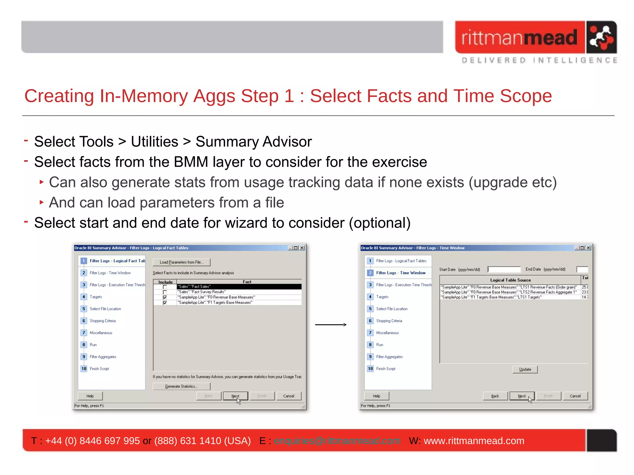 Creating In-Memory Aggs Step 1 : Select Facts and Time Scope

• Select Tools > Utilities > Summary Advisor
• Select facts from the BMM layer to consider for the exercise
  ‣ Can also generate stats from usage tracking data if none exists (upgrade etc)
  ‣ And can load parameters from a file
• Select start and end date for wizard to consider (optional)




 T : +44 (0) 8446 697 995 or (888) 631 1410 (USA) E : enquiries@rittmanmead.com W: www.rittmanmead.com
 