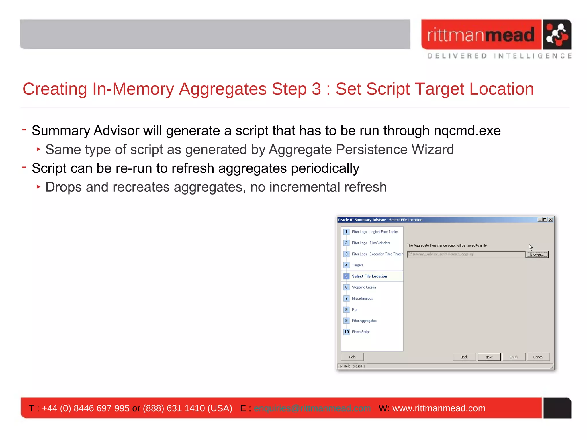 Creating In-Memory Aggregates Step 3 : Set Script Target Location

• Summary Advisor will generate a script that has to be run through nqcmd.exe
  ‣ Same type of script as generated by Aggregate Persistence Wizard
• Script can be re-run to refresh aggregates periodically
  ‣ Drops and recreates aggregates, no incremental refresh




 T : +44 (0) 8446 697 995 or (888) 631 1410 (USA) E : enquiries@rittmanmead.com W: www.rittmanmead.com
 