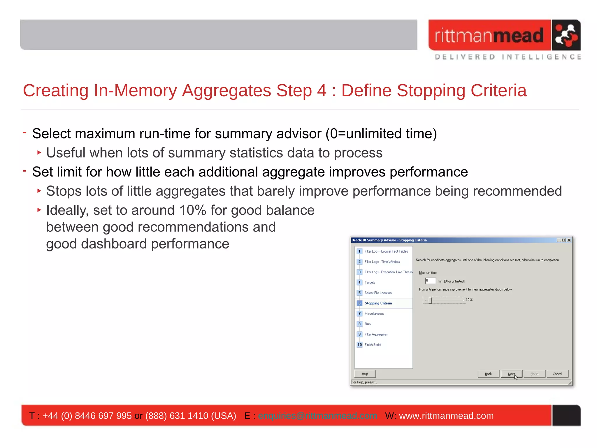 Creating In-Memory Aggregates Step 4 : Define Stopping Criteria

• Select maximum run-time for summary advisor (0=unlimited time)
  ‣ Useful when lots of summary statistics data to process
• Set limit for how little each additional aggregate improves performance
  ‣ Stops lots of little aggregates that barely improve performance being recommended
  ‣ Ideally, set to around 10% for good balance
    between good recommendations and
    good dashboard performance




 T : +44 (0) 8446 697 995 or (888) 631 1410 (USA) E : enquiries@rittmanmead.com W: www.rittmanmead.com
 
