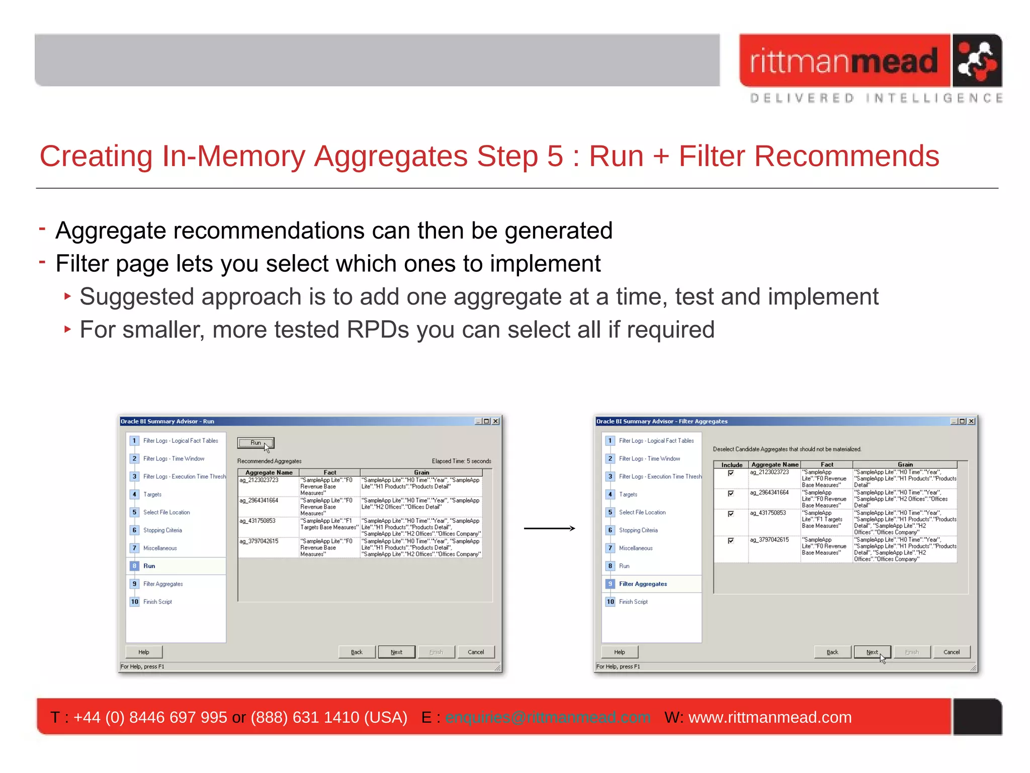 Creating In-Memory Aggregates Step 5 : Run + Filter Recommends

• Aggregate recommendations can then be generated
• Filter page lets you select which ones to implement
   ‣ Suggested approach is to add one aggregate at a time, test and implement
   ‣ For smaller, more tested RPDs you can select all if required




 T : +44 (0) 8446 697 995 or (888) 631 1410 (USA) E : enquiries@rittmanmead.com W: www.rittmanmead.com
 