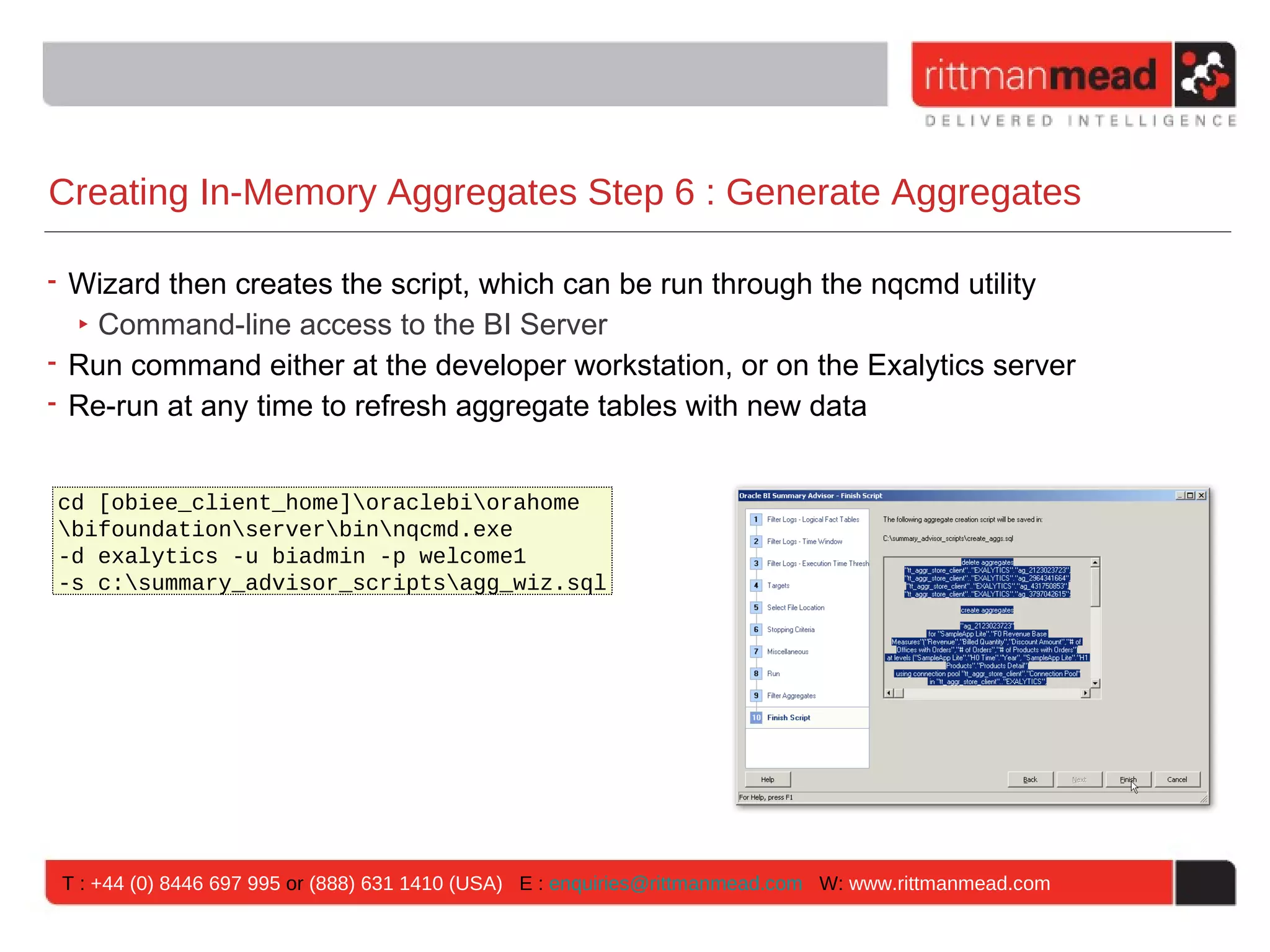 Creating In-Memory Aggregates Step 6 : Generate Aggregates

• Wizard then creates the script, which can be run through the nqcmd utility
  ‣ Command-line access to the BI Server
• Run command either at the developer workstation, or on the Exalytics server
• Re-run at any time to refresh aggregate tables with new data


cd [obiee_client_home]oraclebiorahome
bifoundationserverbinnqcmd.exe
-d exalytics -u biadmin -p welcome1
-s c:summary_advisor_scriptsagg_wiz.sql




 T : +44 (0) 8446 697 995 or (888) 631 1410 (USA) E : enquiries@rittmanmead.com W: www.rittmanmead.com
 