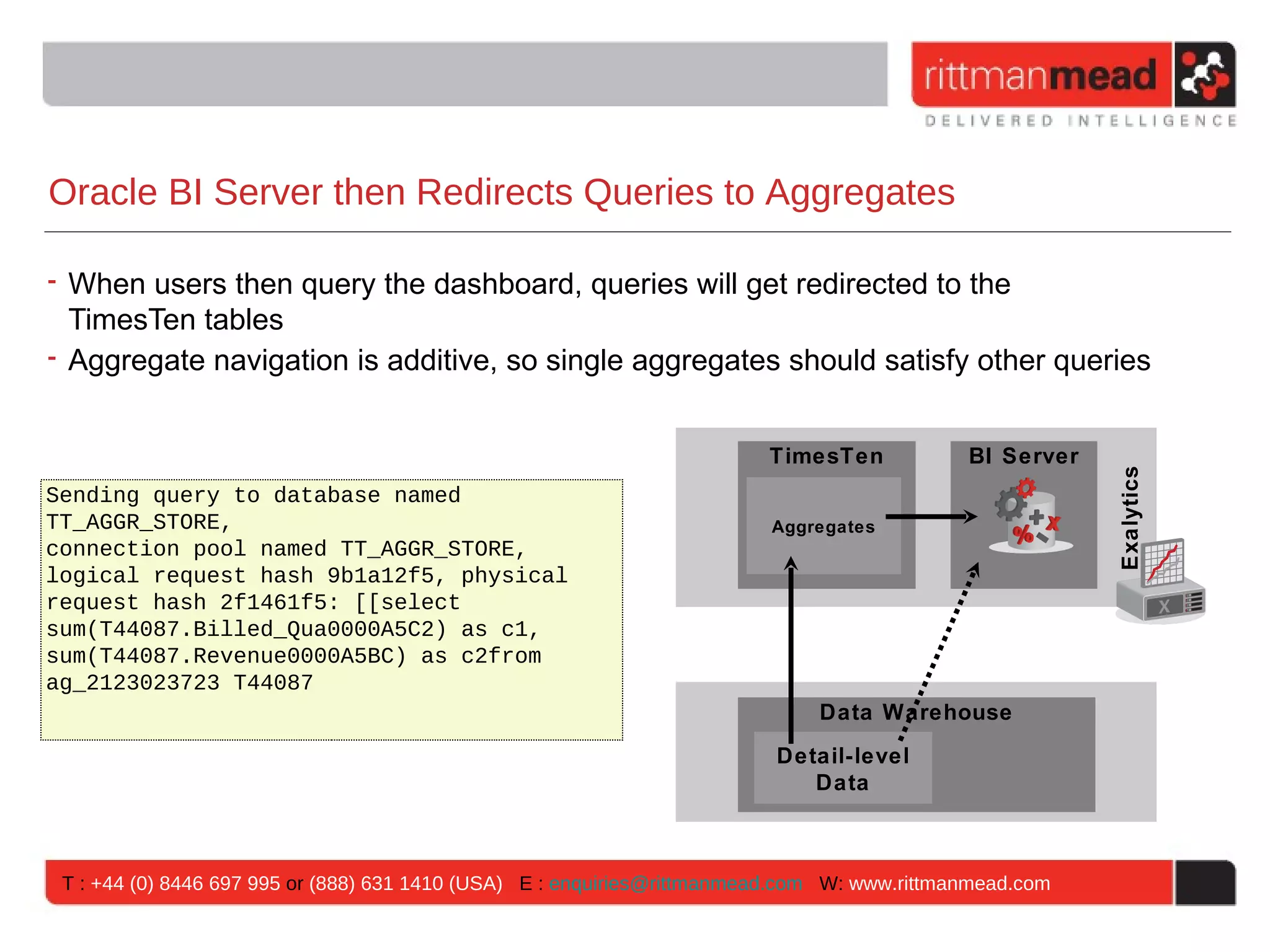 Oracle BI Server then Redirects Queries to Aggregates

• When users then query the dashboard, queries will get redirected to the
  TimesTen tables
• Aggregate navigation is additive, so single aggregates should satisfy other queries


                                                                         TimesTen            BI Server




                                                                                                         Exalytics
Sending query to database named
TT_AGGR_STORE,                                                           Aggregates
connection pool named TT_AGGR_STORE,
logical request hash 9b1a12f5, physical
request hash 2f1461f5: [[select
sum(T44087.Billed_Qua0000A5C2) as c1,
sum(T44087.Revenue0000A5BC) as c2from
ag_2123023723 T44087
                                                                              Data Warehouse
                                                                          Detail-level
                                                                             Data



 T : +44 (0) 8446 697 995 or (888) 631 1410 (USA) E : enquiries@rittmanmead.com W: www.rittmanmead.com
 