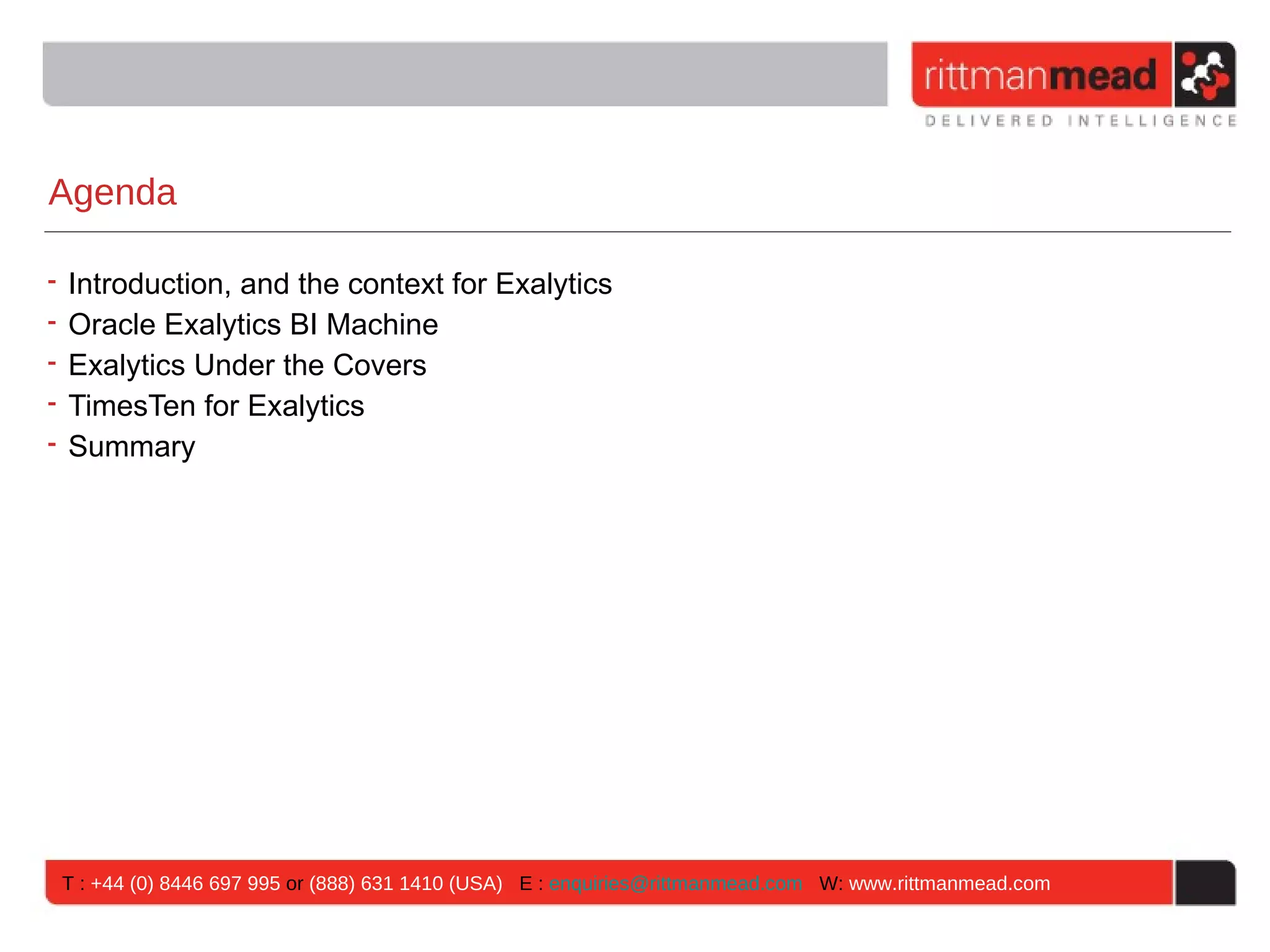 Agenda

• Introduction, and the context for Exalytics
• Oracle Exalytics BI Machine
• Exalytics Under the Covers
• TimesTen for Exalytics
• Summary




 T : +44 (0) 8446 697 995 or (888) 631 1410 (USA) E : enquiries@rittmanmead.com W: www.rittmanmead.com
 