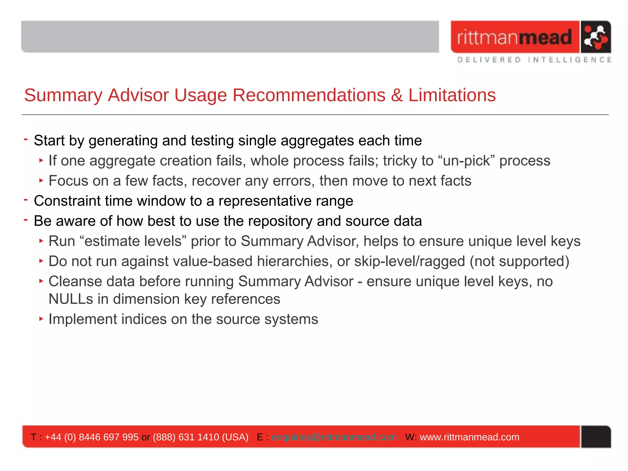 Summary Advisor Usage Recommendations & Limitations

• Start by generating and testing single aggregates each time
  ‣ If one aggregate creation fails, whole process fails; tricky to “un-pick” process
  ‣ Focus on a few facts, recover any errors, then move to next facts
• Constraint time window to a representative range
• Be aware of how best to use the repository and source data
  ‣ Run “estimate levels” prior to Summary Advisor, helps to ensure unique level keys
  ‣ Do not run against value-based hierarchies, or skip-level/ragged (not supported)
  ‣ Cleanse data before running Summary Advisor - ensure unique level keys, no
    NULLs in dimension key references
  ‣ Implement indices on the source systems




 T : +44 (0) 8446 697 995 or (888) 631 1410 (USA) E : enquiries@rittmanmead.com W: www.rittmanmead.com
 