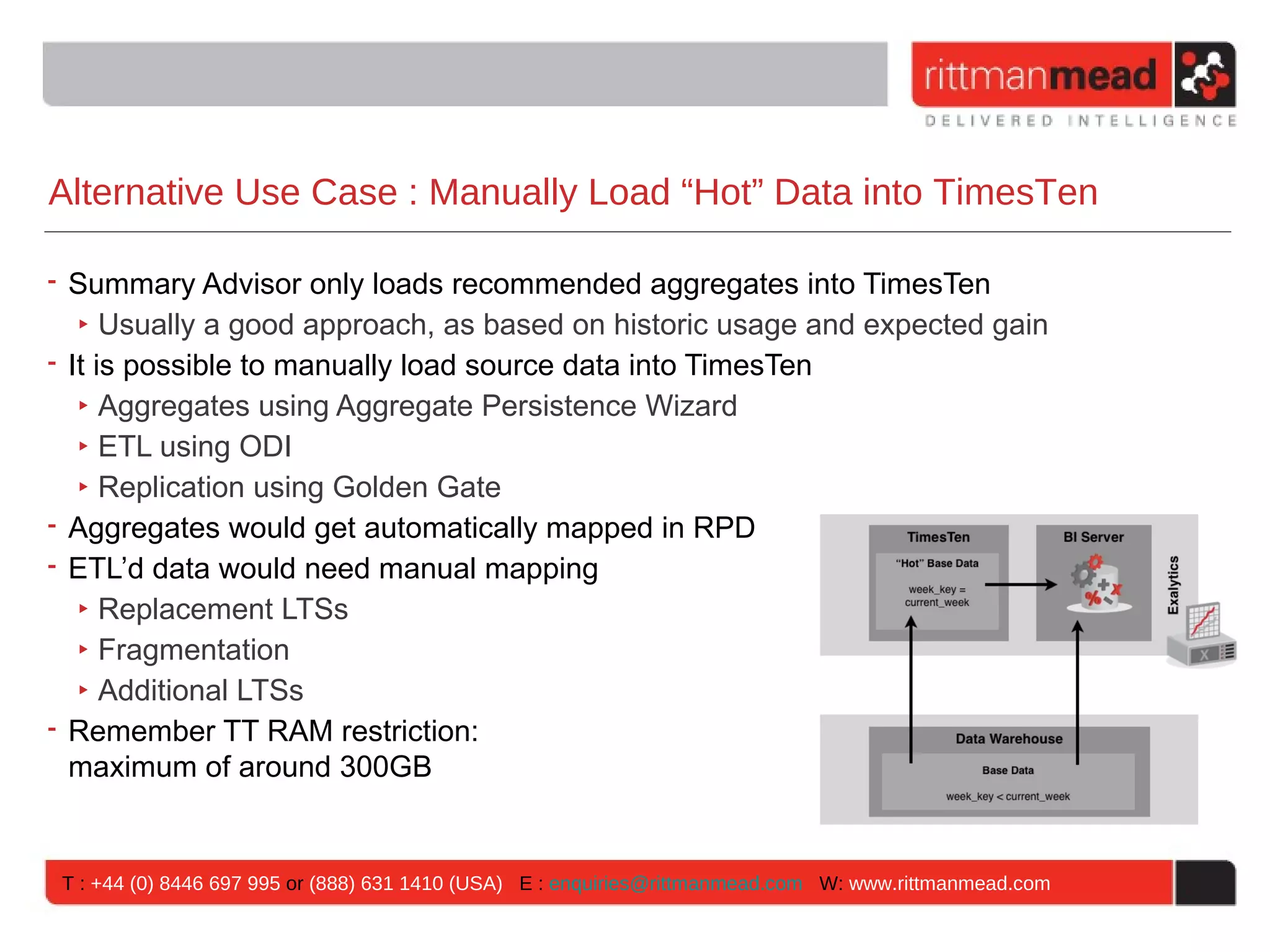 Alternative Use Case : Manually Load “Hot” Data into TimesTen

• Summary Advisor only loads recommended aggregates into TimesTen
   ‣ Usually a good approach, as based on historic usage and expected gain
• It is possible to manually load source data into TimesTen
   ‣ Aggregates using Aggregate Persistence Wizard
   ‣ ETL using ODI
   ‣ Replication using Golden Gate
• Aggregates would get automatically mapped in RPD
• ETL’d data would need manual mapping
   ‣ Replacement LTSs
   ‣ Fragmentation
   ‣ Additional LTSs
• Remember TT RAM restriction:
  maximum of around 300GB


 T : +44 (0) 8446 697 995 or (888) 631 1410 (USA) E : enquiries@rittmanmead.com W: www.rittmanmead.com
 