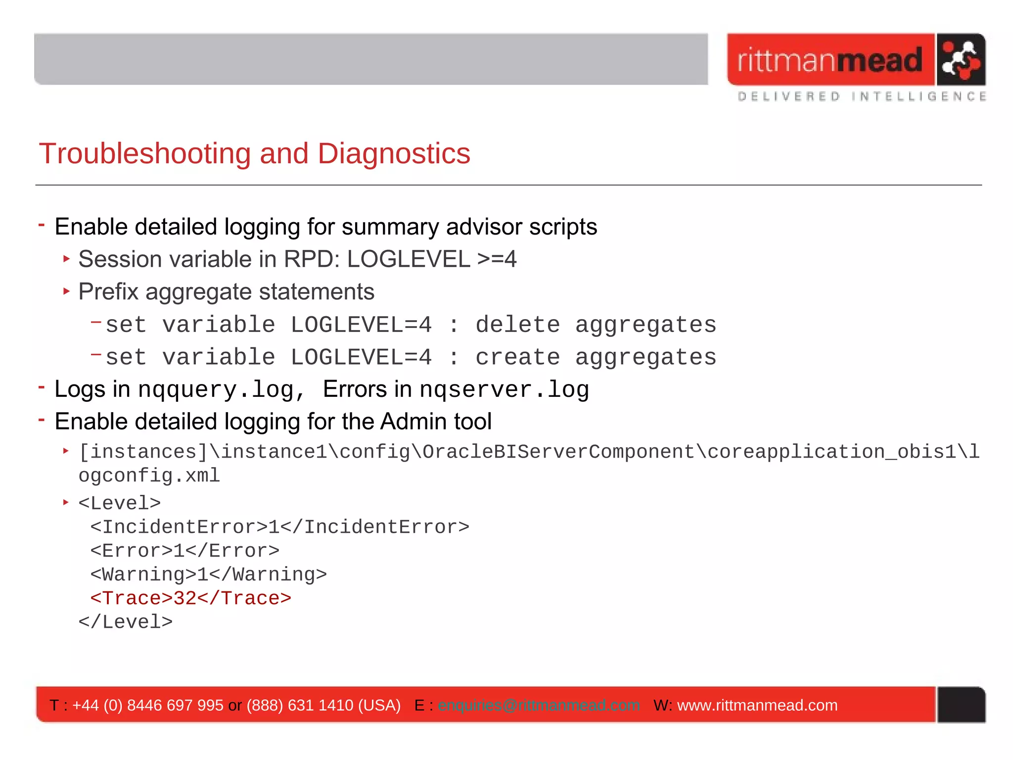 Troubleshooting and Diagnostics

• Enable detailed logging for summary advisor scripts
   ‣ Session variable in RPD: LOGLEVEL >=4
   ‣ Prefix aggregate statements
      - set variable LOGLEVEL=4 : delete aggregates
      - set variable LOGLEVEL=4 : create aggregates
• Logs in nqquery.log, Errors in nqserver.log
• Enable detailed logging for the Admin tool
 ‣ [instances]instance1configOracleBIServerComponentcoreapplication_obis1l
   ogconfig.xml
 ‣ <Level>
    <IncidentError>1</IncidentError>
    <Error>1</Error>
    <Warning>1</Warning>
    <Trace>32</Trace>
   </Level>



T : +44 (0) 8446 697 995 or (888) 631 1410 (USA) E : enquiries@rittmanmead.com W: www.rittmanmead.com
 