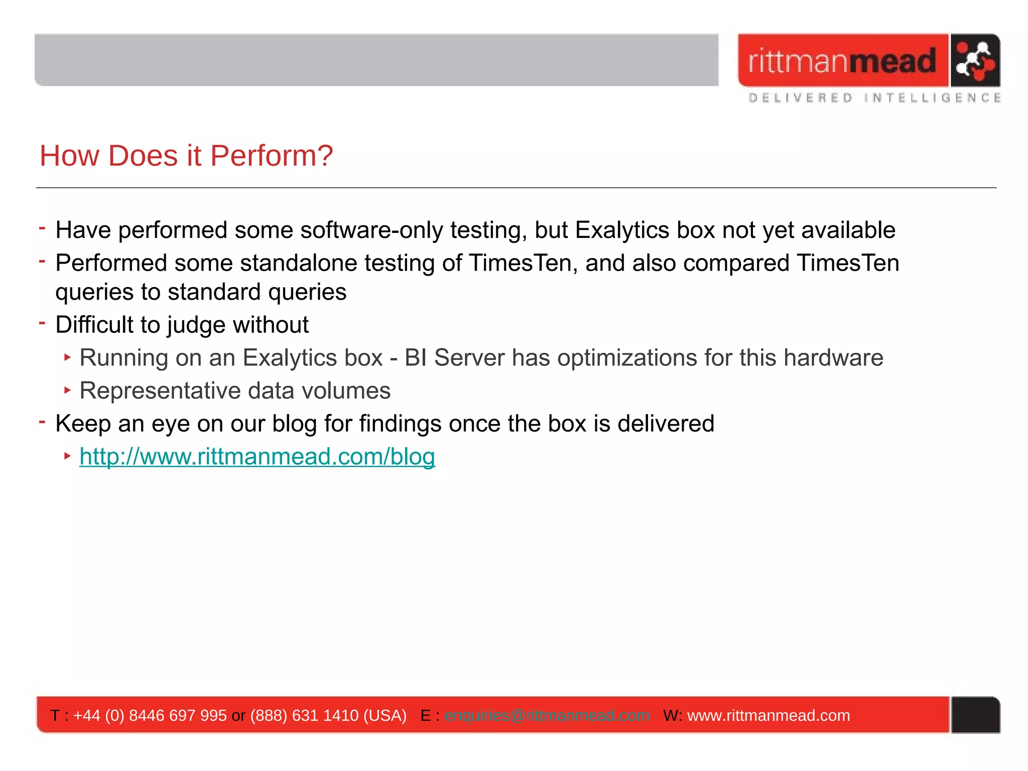 How Does it Perform?

• Have performed some software-only testing, but Exalytics box not yet available
• Performed some standalone testing of TimesTen, and also compared TimesTen
  queries to standard queries
• Difficult to judge without
   ‣ Running on an Exalytics box - BI Server has optimizations for this hardware
   ‣ Representative data volumes
• Keep an eye on our blog for findings once the box is delivered
   ‣ http://www.rittmanmead.com/blog




 T : +44 (0) 8446 697 995 or (888) 631 1410 (USA) E : enquiries@rittmanmead.com W: www.rittmanmead.com
 