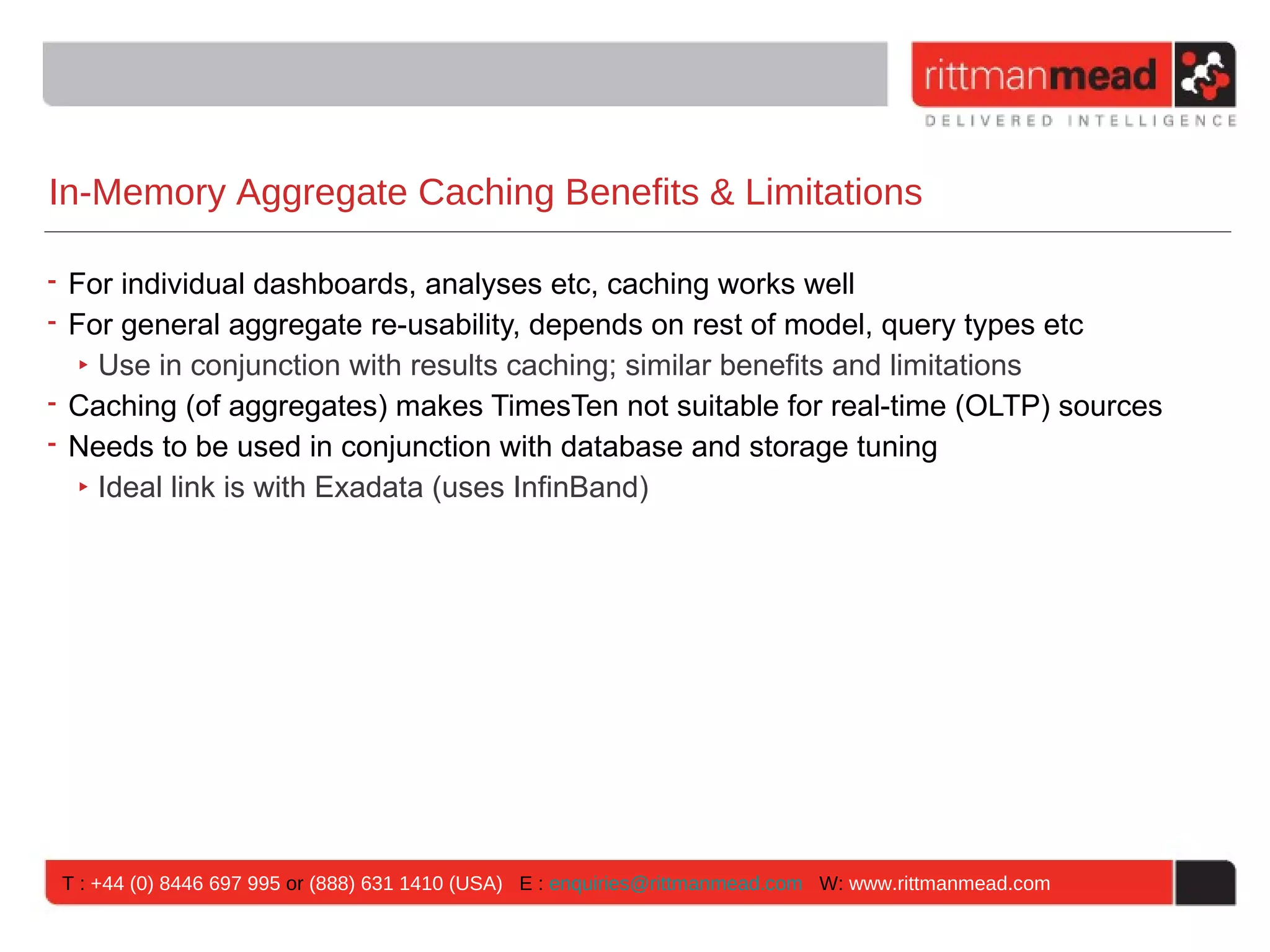 In-Memory Aggregate Caching Benefits & Limitations

• For individual dashboards, analyses etc, caching works well
• For general aggregate re-usability, depends on rest of model, query types etc
   ‣ Use in conjunction with results caching; similar benefits and limitations
• Caching (of aggregates) makes TimesTen not suitable for real-time (OLTP) sources
• Needs to be used in conjunction with database and storage tuning
   ‣ Ideal link is with Exadata (uses InfinBand)




 T : +44 (0) 8446 697 995 or (888) 631 1410 (USA) E : enquiries@rittmanmead.com W: www.rittmanmead.com
 