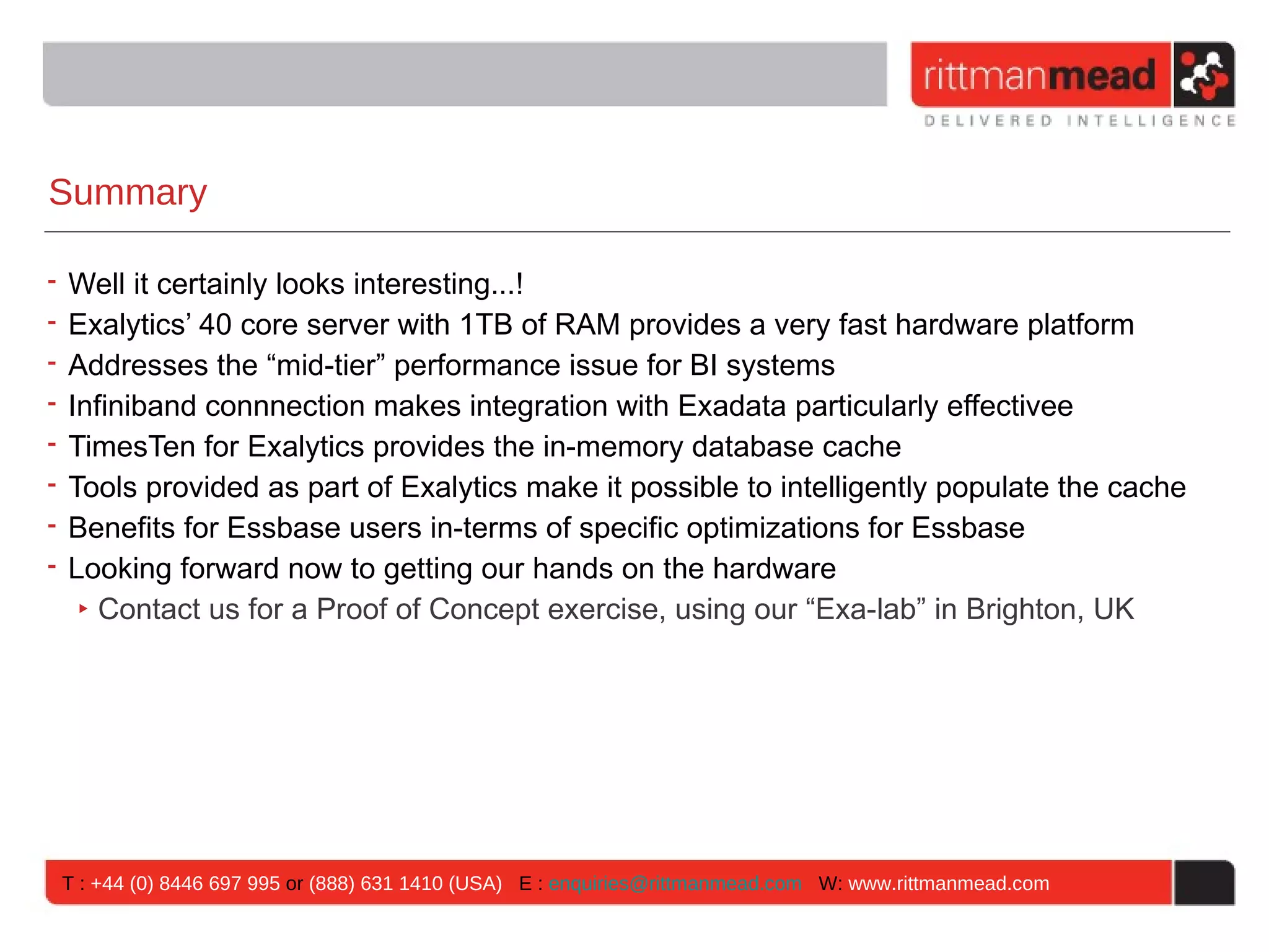 Summary

• Well it certainly looks interesting...!
• Exalytics’ 40 core server with 1TB of RAM provides a very fast hardware platform
• Addresses the “mid-tier” performance issue for BI systems
• Infiniband connnection makes integration with Exadata particularly effectivee
• TimesTen for Exalytics provides the in-memory database cache
• Tools provided as part of Exalytics make it possible to intelligently populate the cache
• Benefits for Essbase users in-terms of specific optimizations for Essbase
• Looking forward now to getting our hands on the hardware
   ‣ Contact us for a Proof of Concept exercise, using our “Exa-lab” in Brighton, UK




 T : +44 (0) 8446 697 995 or (888) 631 1410 (USA) E : enquiries@rittmanmead.com W: www.rittmanmead.com
 
