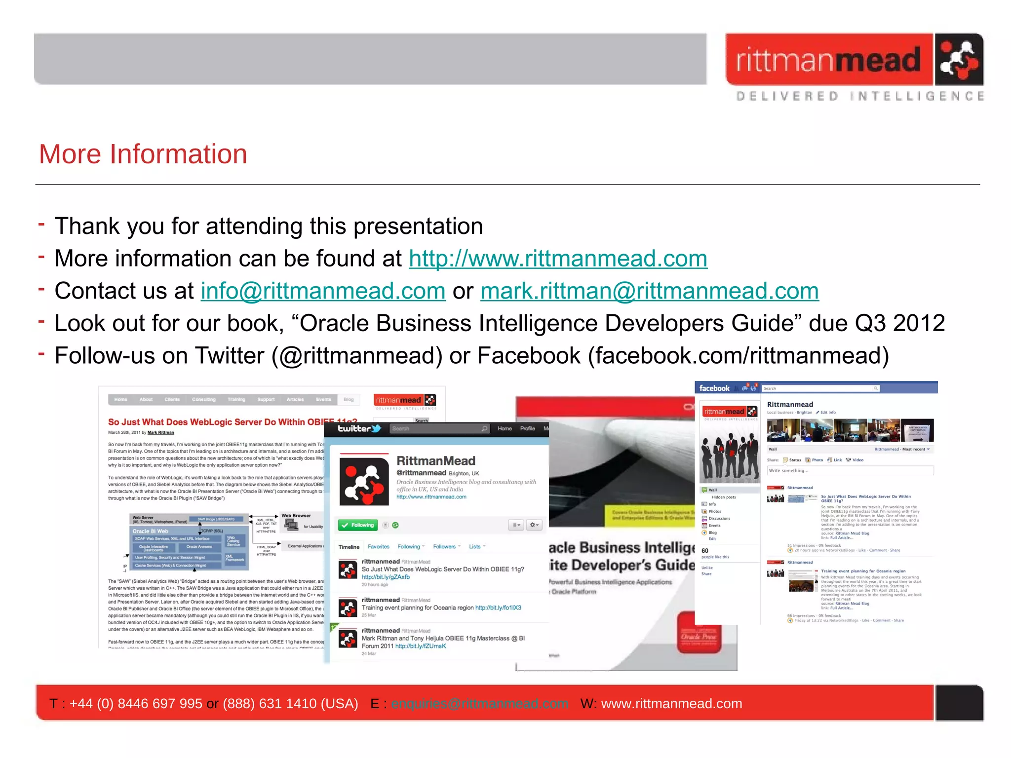 More Information

• Thank you for attending this presentation
• More information can be found at http://www.rittmanmead.com
• Contact us at info@rittmanmead.com or mark.rittman@rittmanmead.com
• Look out for our book, “Oracle Business Intelligence Developers Guide” due Q3 2012
• Follow-us on Twitter (@rittmanmead) or Facebook (facebook.com/rittmanmead)




 T : +44 (0) 8446 697 995 or (888) 631 1410 (USA) E : enquiries@rittmanmead.com W: www.rittmanmead.com
 