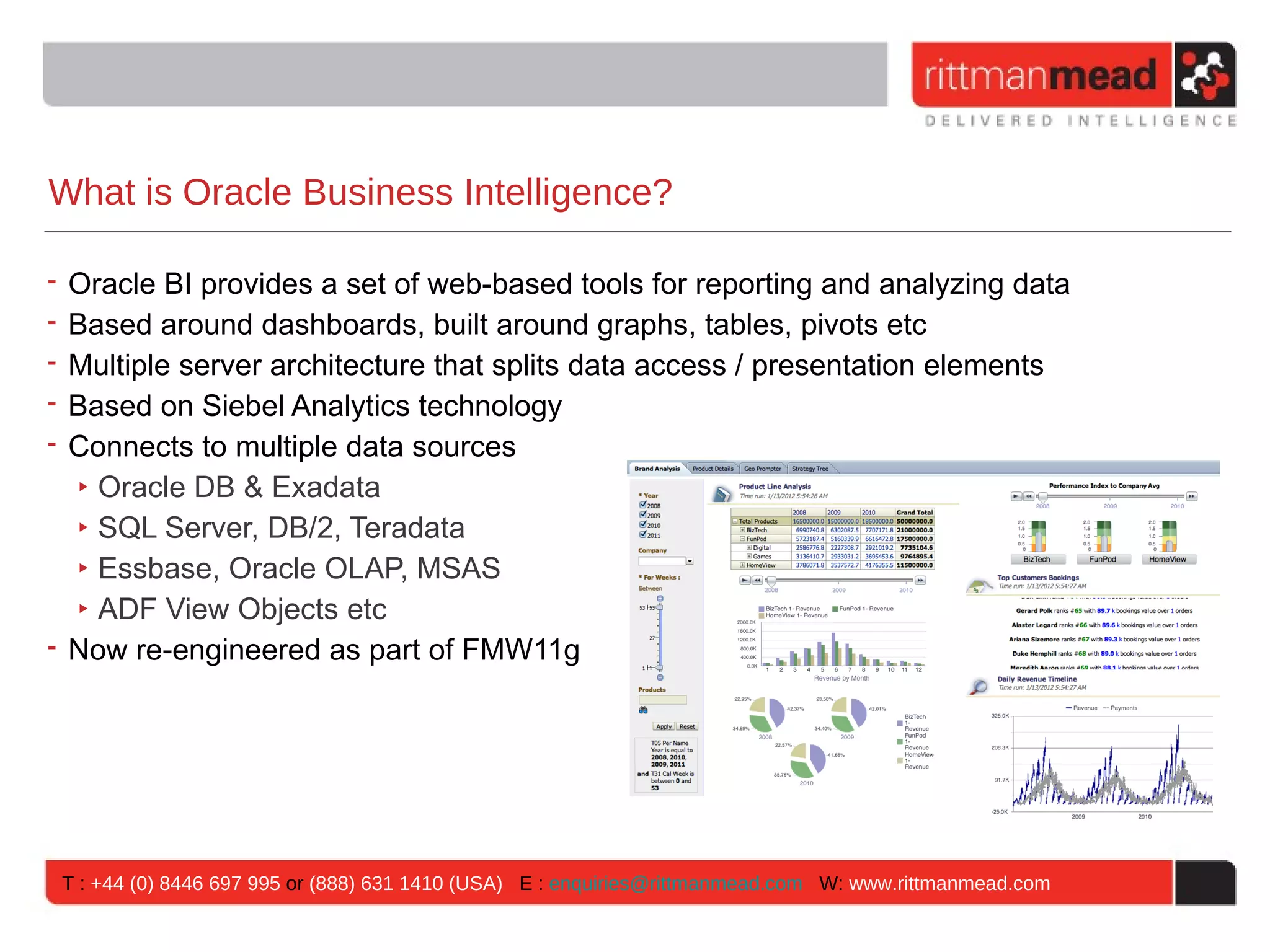 What is Oracle Business Intelligence?

• Oracle BI provides a set of web-based tools for reporting and analyzing data
• Based around dashboards, built around graphs, tables, pivots etc
• Multiple server architecture that splits data access / presentation elements
• Based on Siebel Analytics technology
• Connects to multiple data sources
  ‣ Oracle DB & Exadata
  ‣ SQL Server, DB/2, Teradata
  ‣ Essbase, Oracle OLAP, MSAS
  ‣ ADF View Objects etc
• Now re-engineered as part of FMW11g




 T : +44 (0) 8446 697 995 or (888) 631 1410 (USA) E : enquiries@rittmanmead.com W: www.rittmanmead.com
 