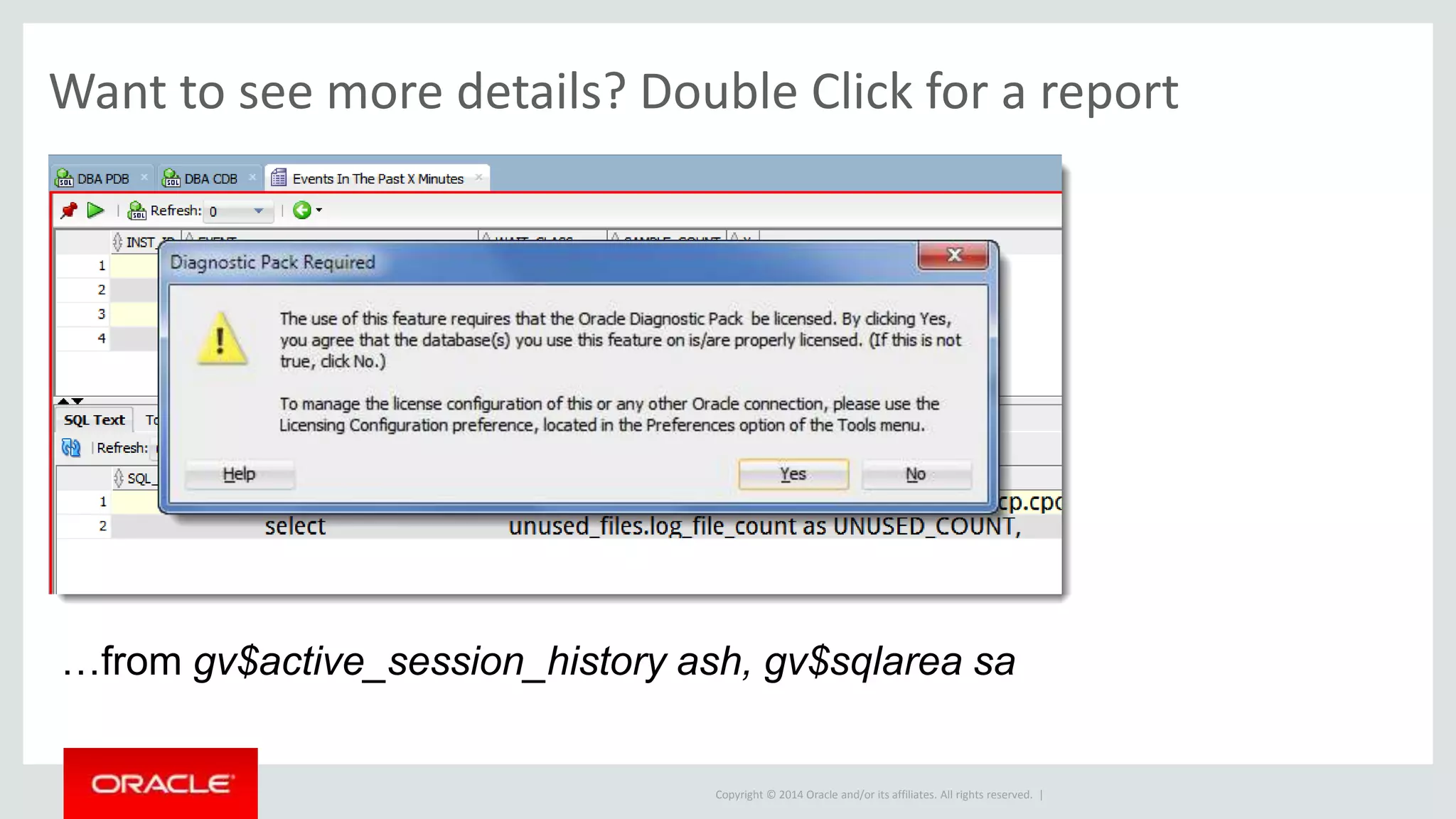 Copyright © 2014 Oracle and/or its affiliates. All rights reserved. |
Wait Events Drill Down report does require Diagnostic Pack…data from
gv$active_session_history ash, gv$sqlarea sa
Want to see more details? Double Click for a report
 