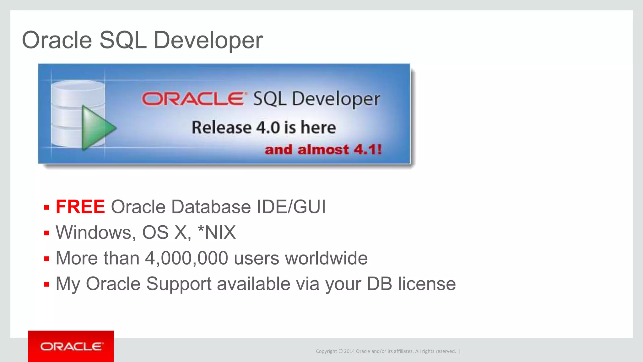 Copyright © 2014 Oracle and/or its affiliates. All rights reserved. |
SQL Developer Data Modeler
Included for free, also available as a separate download/program
Good application performance STARTS with a good data model!
Strategy and Analysis
Relational
Database Design
Data Type
Star Schema Physical
Multidimensional
ERD DFD
Logical
Reporting
Import Models
Domains
 