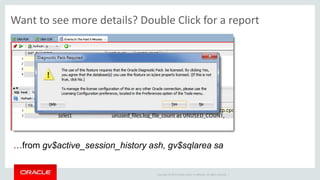 Copyright © 2014 Oracle and/or its affiliates. All rights reserved. |
Wait Events Drill Down report does require Diagnostic Pack…data from
gv$active_session_history ash, gv$sqlarea sa
Want to see more details? Double Click for a report
 